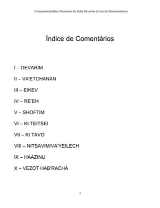 ComentárioJudáico-Nazareno do Sefer Devarim (Livro de Deuteronômio)
2
Índice de Comentários
I – DEVARIM
II – VA'ETCHANAN
III – EIKEV
IV – RE’EH
V – SHOFTIM
VI – KI TEITSEI
VII – KI TAVO
VIII – NITSAVIM/VA’YEILECH
IX – HAAZINU
X – VEZOT HAB’RACHÁ
 