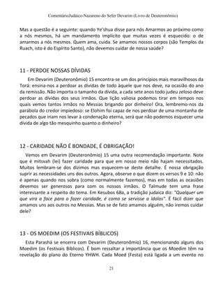 ComentárioJudáico-Nazareno do Sefer Devarim (Livro de Deuteronômio)
21
Mas a questão é a seguinte: quando Ye’shua disse para nós Amarmos ao próximo como
a nós mesmos, há um mandamento implícito que muitas vezes é esquecido: o de
amarmos a nós mesmos. Quem ama, cuida. Se amamos nossos corpos (são Templos da
Ruach, isto é do Espírito Santo), não devemos cuidar de nossa saúde?
11 - PERDOE NOSSAS DÍVIDAS
Em Devarim (Deuteronômio) 15 encontra-se um dos princípios mais maravilhosos da
Torá: ensina-nos a perdoar as dívidas de todo àquele que nos deve, na ocasião do ano
da remissão. Não importa o tamanho da dívida, a cada sete anos todo judeu zeloso deve
perdoar as dívidas dos seus irmãos. Que lição valiosa podemos tirar em tempos nos
quais vemos tantos irmãos no Messias brigando por dinheiro! Ora, lembremo-nos da
parábola do credor impiedoso: se Elohim foi capaz de nos perdoar de uma montanha de
pecados que iriam nos levar à condenação eterna, será que não podemos esquecer uma
dívida de algo tão mesquinho quanto o dinheiro?
12 - CARIDADE NÃO É BONDADE, É OBRIGAÇÃO!
Vemos em Devarim (Deuteronômio) 15 uma outra recomendação importante. Note
que é mitsvah (lei) fazer caridade para que em nosso meio não hajam necessitados.
Muitos lembram-se dos dízimos mas esquecem-se deste detalhe. É nossa obrigação
suprir as necessidades uns dos outros. Agora, observe o que dizem os versos 9 e 10: não
é apenas quando nos sobra (como normalmente fazemos), mas em todas as ocasiões
devemos ser generosos para com os nossos irmãos. O Talmude tem uma frase
interessante a respeito do tema. Em Kesubos 68a, a tradição judaica diz: "Qualquer um
que vira a face para o fazer caridade, é como se servisse a ídolos". É fácil dizer que
amamos uns aos outros no Messias. Mas se de fato amamos alguém, não iremos cuidar
dele?
13 - OS MOEDIM (OS FESTIVAIS BÍBLICOS)
Esta Parashá se encerra com Devarim (Deuteronômio) 16, mencionando alguns dos
Moedim (os Festivais Bíblicos). É bom ressaltar a importância que os Moedim têm na
revelação do plano do Eterno YHWH. Cada Moed (Festa) está ligada a um evento no
 