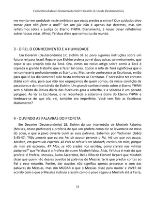 ComentárioJudáico-Nazareno do Sefer Devarim (Livro de Deuteronômio)
24
me mantar em santidade neste ambiente que estou prestes a entrar? Que cuidados devo
tomar para não fazer o mal?" Ser um juiz não é apenas dar decretos, mas sim
refletirmos sobre a justiça do Eterno YHWH. Diariamente, é nosso dever refletirmos
sobre nossas vidas. Afinal, Ye’shua disse que somos luz do mundo.
3 - O REI, O CONHECIMENTO E A HUMILDADE
Em Devarim (Deuteronômio) 17, Elohim dá ao povo algumas instruções sobre um
futuro rei para Israel. Repare que Elohim ordena ao rei duas coisas: primeiramente, que
copie o seu próprio rolo da Torá. Ora, vimos no nosso artigo sobre como a Torá é
copiada o grande trabalho que é fazer tal coisa. Copiar o rolo da Torá significava que o
rei conheceria profundamente as Escrituras. Mas, se ele conhecesse as Escrituras, então
para que lê-las diariamente? Não basta conhecer as Escrituras. É necessário ter contato
diário com elas, para que não nos esqueçamos de quem somos, da nossa condição de
pecadores e da misericórdia de Elohim. Um grande conhecimento sobre o Eterno YHWH
sem o hábito da leitura diária das Escrituras gera a soberba, e a soberba é um pecado
perigoso. Ao ler as Escrituras, o rei reconhecia a soberania diária do Eterno YHWH e
lembrava-se de que ele, rei, também era imperfeito. Você tem lido as Escrituras
diariamente?
4 - OUVINDO AS PALAVRAS DO PROFETA
Em Devarim (Deuteronômio) 18, Elohim dá por intermédio de Mosheh Rabeinu
(Moisés, nosso professor) a profecia de que um profeta como ele se levantaria no meio
do povo, e que o povo deveria ouvir as suas palavras. Sabemos por Yochanan (João)
5.45-47: “Não penseis que eu vos hei de acusar perante o Pai. Há um que vos acusa,
Mosheh, em quem vós esperais. 46 Pois se crêsseis em Mosheh, creríeis em mim; porque
de mim ele escreveu. 47 Mas, se não credes nos escritos, como crereis nas minhas
palavras?” que Ye’shua é o Profeta de quem Mosheh falou. Aliás, Ye’shua é mais do que
profeta: é Profeta, Messias, Sumo-Sacerdote, Rei e filho de Elohim! Repare que Mosheh
disse que quem não desses ouvidos às palavras do Messias teria que prestar contas ao
Pai a esse respeito. Porém, dar ouvidos não significa apenas processar o som das
palavras do Messias, mas sim MUDAR o que o Messias disse para mudar e VIVER de
acordo com o que o Messias instruiu e assim como o povo seguiu a Mosheh até a Terra,
 