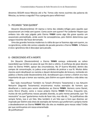 ComentárioJudáico-Nazareno do Sefer Devarim (Livro de Deuteronômio)
25
devemos SEGUIR nosso Messias até o Pai. Temos sido meros ouvintes das palavras do
Messias, ou temos o seguido? Fica a pergunta para refletirmos!
5 - PECANDO “SEM QUERER”
Devarim (Deuteronômio) 19 reprisa o tema das cidades-refúgio para aqueles que
assassinaram um irmão sem querer. Como assim sem querer? Por acidente! Repare que
embora isto não seja julgado pelo Eterno YHWH como algo tão grave quanto um
assassinato premeditado, ainda assim há conseqüências, pois Elohim determinou que
sangue inocente não fosse derramado.
Uma das grandes heresias modernas é a idéia de que se fazemos algo sem querer, ou
na ignorância, então não somos culpados de pecado perante o Eterno YHWH. A Palavra
é clara: ignorância não é desculpar para pecado.
6 - OBEDECENDO ATÉ A MORTE
Em Devarim (Deuteronômio) o Eterno YHWH começa ordenando ao cohen
(sacerdote) que lembre ao povo de que Ele dará a vitória. A confiança do povo deveria
estar no Eterno YHWH, apesar das circunstâncias. Na 2º Guerra Mundial, dentro dos
campos de concentração, os judeus eram proibidos de praticar a sua fé. Muitos deles
mesmo assim desafiavam os nazistas e davam demonstrações de bravura, recitando em
público o Shema (vide Deuteronômio 6:4). Acreditavam que o temor a Elohim era mais
importante do que o temor aos nazistas, pois Elohim era quem detinha a vida deles nas
mãos.
Que lição maravilhosa! Também no Tanach (Primeiro Testamento) e nos Ketuvim
Netsarim (Segundo Testamento) encontramos muitos exemplos de homens que
desafiaram a morte para serem obedientes ao Eterno YHWH. Homens como Daniel,
como Sha'ul (Paulo), como o nosso próprio Eterno YHWH Ye’shua. Enquanto isto,
muitos de nós justificamos nossos pecados dizendo, ou pelo menos pensando, que "foi
necessário" ou que "gostaríamos muito de fazer isto, mas não dá..." As justificativas são
sempre fortes, isso é um fato. Mas também é um fato que o livro que dizemos ser
inspirado por Elohim está cheio de exemplos de homens que preferiram a própria morte
a desobedecerem ao Eterno YHWH! Não são eles os modelos para nossas vidas? Então
por que continuamos em nosso emaranhado
de justificativas?
 