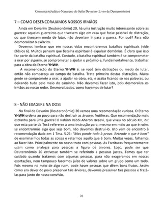 ComentárioJudáico-Nazareno do Sefer Devarim (Livro de Deuteronômio)
26
7 – COMO DESENCORAJAMOS NOSSOS IRMÃOS
Ainda em Devarim (Deuteronômio) 20, há uma instrução muito interessante sobre as
guerras: aqueles guerreiros que tivessem algo em casa que fosse passível de distração,
ou que tivessem medo de lutar, não deveriam ir para a guerra. Por quê? Para não
desmoralizar o exército.
Devemos lembrar que em nossas vidas encontraremos batalhas espirituais (vide
Efésios 6). Muitos pensam que batalha espiritual é expulsar demônios. É claro que isso
faz parte da batalha espiritual. Contudo, a batalha espiritual também é se comprometer
a orar por alguém, se comprometer a ajudar o próximo e, fundamentalmente, trabalhar
para a obra do Eterno YHWH.
A recomendação do Eterno YHWH é: se você tem distrações ou medo de lutar,
então não compareça ao campo de batalha. Trate primeiro destas distrações. Muita
gente se compromete a orar, a ajudar na obra, etc, e acaba ficando só nas palavras, ou
deixando tudo pelo meio do caminho. Não devemos fazer isto, pois desmoraliza os
irmãos ao nosso redor. Desmoralizados, como havemos de lutar?
8 - NÃO EXAGERE NA DOSE
No final de Devarim (Deuteronômio) 20 vemos uma recomendação curiosa. O Eterno
YHWH ordena ao povo para não destruir as árvores frutíferas. Que recomendação mais
estranha para uma guerra! O Rabino Rabbi Aharon HeLevi, que viveu no século XIII, diz
que esta parte da Torá refere-se a uma instrução para, mesmo em meio ao que é ruim,
se encontrarmos algo que seja bom, não devemos destruí-lo. Isto vem de encontro à
recomendação dada em 1 Tess. 5.21: “Mas ponde tudo à prova. Retende o que é bom”
de examinarmos todas as coisas e retermos aquilo que é bom. Muitas vezes, falhamos
ao fazer isto. Principalmente no nosso trato com pessoas. As Escrituras frequentemente
usam como analogia para pessoas a figura de árvores. Logo, pode ser que
Deuteronômio 20 estivesse também se referindo a pessoas justas. Temos que ter
cuidado quando tratamos com algumas pessoas, para não exageramos em nossas
exortações, nem tampouco fazermos juízo de valores sobre um grupo como um todo.
Pois mesmo no meio de algo ruim, pode haver pessoas que dêem bons frutos. Assim
como era dever do povo preservar tais árvores, devemos preservar tais pessoas e trazê-
las para junto do nosso convívio.
 