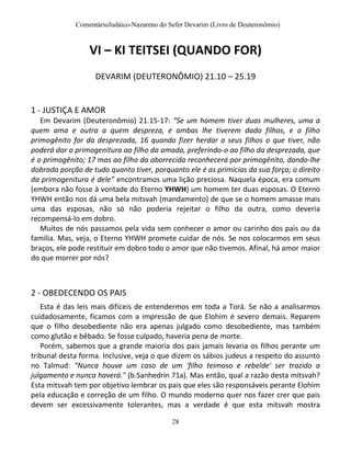 ComentárioJudáico-Nazareno do Sefer Devarim (Livro de Deuteronômio)
28
VI – KI TEITSEI (QUANDO FOR)
DEVARIM (DEUTERONÔMIO) 21.10 – 25.19
1 - JUSTIÇA E AMOR
Em Devarim (Deuteronômio) 21.15-17: “Se um homem tiver duas mulheres, uma a
quem ama e outra a quem despreza, e ambas lhe tiverem dado filhos, e o filho
primogênito for da desprezada, 16 quando fizer herdar a seus filhos o que tiver, não
poderá dar a primogenitura ao filho da amada, preferindo-o ao filho da desprezada, que
é o primogênito; 17 mas ao filho da aborrecida reconhecerá por primogênito, dando-lhe
dobrada porção de tudo quanto tiver, porquanto ele é as primícias da sua força; o direito
da primogenitura é dele” encontramos uma lição preciosa. Naquela época, era comum
(embora não fosse à vontade do Eterno YHWH) um homem ter duas esposas. O Eterno
YHWH então nos dá uma bela mitsvah (mandamento) de que se o homem amasse mais
uma das esposas, não só não poderia rejeitar o filho da outra, como deveria
recompensá-lo em dobro.
Muitos de nós passamos pela vida sem conhecer o amor ou carinho dos pais ou da
família. Mas, veja, o Eterno YHWH promete cuidar de nós. Se nos colocarmos em seus
braços, ele pode restituir em dobro todo o amor que não tivemos. Afinal, há amor maior
do que morrer por nós?
2 - OBEDECENDO OS PAIS
Esta é das leis mais difíceis de entendermos em toda a Torá. Se não a analisarmos
cuidadosamente, ficamos com a impressão de que Elohim é severo demais. Reparem
que o filho desobediente não era apenas julgado como desobediente, mas também
como glutão e bêbado. Se fosse culpado, haveria pena de morte.
Porém, sabemos que a grande maioria dos pais jamais levaria os filhos perante um
tribunal desta forma. Inclusive, veja o que dizem os sábios judeus a respeito do assunto
no Talmud: "Nunca houve um caso de um 'filho teimoso e rebelde' ser trazido a
julgamento e nunca haverá." (b.Sanhedrin 71a). Mas então, qual a razão desta mitsvah?
Esta mitsvah tem por objetivo lembrar os pais que eles são responsáveis perante Elohim
pela educação e correção de um filho. O mundo moderno quer nos fazer crer que pais
devem ser excessivamente tolerantes, mas a verdade é que esta mitsvah mostra
 