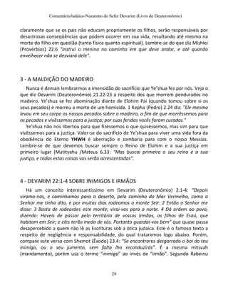 ComentárioJudáico-Nazareno do Sefer Devarim (Livro de Deuteronômio)
29
claramente que se os pais não educam propriamente os filhos, serão responsáveis por
desastrosas conseqüências que podem ocorrer em sua vida, resultando até mesmo na
morte do filho em questão (tanto física quanto espiritual). Lembre-se do que diz Mishlei
(Provérbios) 22.6 "Instrui o menino no caminho em que deve andar, e até quando
envelhecer não se desviará dele".
3 - A MALDIÇÃO DO MADEIRO
Nunca é demais lembrarmos a imensidão do sacrifício que Ye’shua fez por nós. Veja o
que diz Devarim (Deuteronômio) 21.22-23 a respeito dos que morrem pendurados no
madeiro. Ye’shua se fez abominação diante de Elohim Pai (quando tomou sobre si os
seus pecados) e morreu a morte de um homicida. 1 Kepha (Pedro) 2.24 diz: "Ele mesmo
levou em seu corpo os nossos pecados sobre o madeiro, a fim de que morrêssemos para
os pecados e vivêssemos para a justiça; por suas feridas vocês foram curados."
Ye’shua não nos libertou para que fizéssemos o que quiséssemos, mas sim para que
vivêssemos para a justiça. Valer-se do sacrifício de Ye’shua para viver uma vida fora da
obediência do Eterno YHWH é aberração e zombaria para com o nosso Messias.
Lembre-se de que devemos buscar sempre o Reino de Elohim e a sua justiça em
primeiro lugar (Matityahu /Mateus 6.33: “Mas buscai primeiro o seu reino e a sua
justiça, e todas estas coisas vos serão acrescentadas”.
4 - DEVARIM 22:1-4 SOBRE INIMIGOS E IRMÃOS
Há um conceito interessantíssimo em Devarim (Deuteronômio) 2.1-4: “Depois
viramo-nos, e caminhamos para o deserto, pelo caminho do Mar Vermelho, como o
Senhor me tinha dito, e por muitos dias rodeamos o monte Seir. 2 Então o Senhor me
disse: 3 Basta de rodeardes este monte; virai-vos para o norte. 4 Dá ordem ao povo,
dizendo: Haveis de passar pelo território de vossos irmãos, os filhos de Esaú, que
habitam em Seir; e eles terão medo de vós. Portanto guardai-vos bem” que quase passa
desapercebido a quem não lê as Escrituras sob a ótica judaica. Este é o famoso texto a
respeito de negligência e responsabilidade, do qual trataremos logo abaixo. Porém,
compare este verso com Shemot (Êxodo) 23.4: “Se encontrares desgarrado o boi do teu
inimigo, ou o seu jumento, sem falta lho reconduzirás”. É a mesma mitsvah
(mandamento), porém usa o termo “inimigo” ao invés de “irmão”. Segundo Rabeinu
 