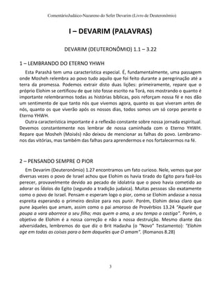 ComentárioJudáico-Nazareno do Sefer Devarim (Livro de Deuteronômio)
3
I – DEVARIM (PALAVRAS)
DEVARIM (DEUTERONÔMIO) 1.1 – 3.22
1 – LEMBRANDO DO ETERNO YHWH
Esta Parashá tem uma característica especial. É, fundamentalmente, uma passagem
onde Mosheh relembra ao povo tudo aquilo que foi feito durante a peregrinação até a
terra da promessa. Podemos extrair disto duas lições: primeiramente, repare que o
próprio Elohim se certificou de que isto fosse escrito na Torá, nos mostrando o quanto é
importante relembrarmos todas as histórias bíblicas, pois reforçam nossa fé e nos dão
um sentimento de que tanto nós que vivemos agora, quanto os que viveram antes de
nós, quanto os que viverão após os nossos dias, todos somos um só corpo perante o
Eterno YHWH.
Outra característica importante é a reflexão constante sobre nossa jornada espiritual.
Devemos constantemente nos lembrar de nossa caminhada com o Eterno YHWH.
Repare que Mosheh (Moisés) não deixou de mencionar as falhas do povo. Lembramo-
nos das vitórias, mas também das falhas para aprendermos e nos fortalecermos na fé.
2 – PENSANDO SEMPRE O PIOR
Em Devarim (Deuteronômio) 1.27 encontramos um fato curioso. Nele, vemos que por
diversas vezes o povo de Israel achou que Elohim os havia tirado do Egito para fazê-los
perecer, provavelmente devido ao pecado de idolatria que o povo havia cometido ao
adorar os Ídolos do Egito (segundo a tradição judaica). Muitas pessoas são exatamente
como o povo de Israel. Pensam e esperam logo o pior, como se Elohim andasse a nossa
espreita esperando o primeiro deslize para nos punir. Porém, Elohim deixa claro que
pune àqueles que amam, assim como o pai amoroso de Provérbios 13.24 “Aquele que
poupa a vara aborrece a seu filho; mas quem o ama, a seu tempo o castiga”. Porém, o
objetivo de Elohim é a nossa correção e não a nossa destruição. Mesmo diante das
adversidades, lembremos do que diz o Brit Hadasha (o “Novo” Testamento): "Elohim
age em todas as coisas para o bem daqueles que O amam". (Romanos 8.28)
 