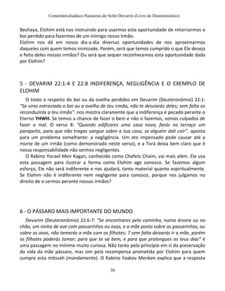 ComentárioJudáico-Nazareno do Sefer Devarim (Livro de Deuteronômio)
30
Bechaya, Elohim está nos instruindo para usarmos esta oportunidade de retornarmos o
boi perdido para fazermos de um inimigo nosso irmão.
Elohim nos dá em nosso dia-a-dia diversas oportunidades de nos aproximarmos
daqueles com quem temos inimizade. Porém, será que temos cumprido o que Ele deseja
e feito deles nossos irmãos? Ou será que sequer reconhecemos esta oportunidade dada
por Elohim?
5 - DEVARIM 22:1-4 E 22:8 INDIFERENÇA, NEGLIGÊNCIA E O EXEMPLO DE
ELOHIM
O texto a respeito do boi ou da ovelha perdidos em Devarim (Deuteronômio) 22:1:
“Se vires extraviado o boi ou a ovelha de teu irmão, não te desviarás deles; sem falta os
reconduzirás a teu irmão”. nos mostra claramente que a indiferença é pecado perante o
Eterno YHWH. Se temos a chance de fazer o bem e não o fazemos, somos culpados de
fazer o mal. O verso 8: “Quando edificares uma casa nova, farás no terraço um
parapeito, para que não tragas sangue sobre a tua casa, se alguém dali cair”. aponta
para um problema semelhante: a negligência. Um ato impensado pode causar até a
morte de um irmão (como demonstrado neste verso), e a Torá deixa bem claro que é
nossa responsabilidade não sermos negligentes.
O Rabino Yisrael Meir Kagan, conhecido como Chofets Chaim, vai mais além. Ele usa
esta passagem para ilustrar a forma como Elohim age conosco. Se fazemos algum
esforço, Ele não será indiferente e nos ajudará, tanto material quanto espiritualmente.
Se Elohim não é indiferente nem negligente para conosco, porque nos julgamos no
direito de o sermos perante nossos irmãos?
6 - O PÁSSARO MAIS IMPORTANTE DO MUNDO
Devarim (Deuteronômio) 22.6-7: “Se encontrares pelo caminho, numa árvore ou no
chão, um ninho de ave com passarinhos ou ovos, e a mãe posta sobre os passarinhos, ou
sobre os ovos, não temerás a mãe com os filhotes; 7 sem falta deixarás ir a mãe, porém
os filhotes poderás tomar; para que te vá bem, e para que prolongues os teus dias” é
uma passagem no mínimo muito curiosa. Não tanto pelo princípio em si da preservação
da vida da mãe pássaro, mas sim pela recompensa prometida por Elohim para quem
cumpre esta mitsvah (mandamento). O Rabino Yaakov Menken explica que a resposta
 