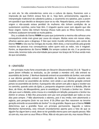 ComentárioJudáico-Nazareno do Sefer Devarim (Livro de Deuteronômio)
32
se com ela. Se não entendermos como era a cultura da época, ficaremos com a
impressão de que Elohim estava fora de si. Veja bem, primeiramente, segundo a
interpretação tradicional da sabedoria judaica, o casamento era optativo, pois a jovem
em questão é que decidia se desejava casar-se ou não. Naquela época, uma jovem não-
virgem e não-casada estava perdida! As mulheres não tinham condições de se
sustentarem sozinhas, como hoje têm. E ninguém queria casar com alguém que não
fosse virgem. Como não tinham herança (ficava tudo para os filhos homens), estas
mulheres acabavam tornando-se muito pobres.
Ora, o cuidado do Eterno YHWH era para que justamente a menina não sofresse uma
consequência ainda mais grave por causa do estupro. Muitas vezes em nossas vidas,
olhamos apenas para a desgraça. É fato que neste mundo sofreremos, pois somos do
Eterno YHWH e isto nos faz inimigos do mundo. Além disto, o mal escolhido pela grande
maioria das pessoas traz consequências sobre quem está ao redor, isto é inegável.
Porém, se dependemos do Eterno YHWH, Ele sempre cuidará de nós. E se perdermos
nossa vida, teremos toda uma eternidade para passar nos braços de Ye’shua sendo mais
do que consolados.
9 – GRATIDÃO
Um princípio muito forte encontrado em Devarim (Deuteronômio) 23.1-8: “Aquele a
quem forem trilhados os testículos, ou for cortado o membro viril, não entrará na
assembléia do Senhor. 2 Nenhum bastardo entrará na assembléia do Senhor; nem ainda
a sua décima geração entrará na assembléia do Senhor. 3 Nenhum amonita nem
moabita entrará na assembléia do Senhor; nem ainda a sua décima geração entrará
jamais na assembléia do Senhor; 4 porquanto não saíram com pão e água a receber-vos
no caminho, quando saíeis do Egito; e, porquanto alugaram contra ti a Balaão, filho de
Beor, de Petor, da Mesopotâmia, para te amaldiçoar. 5 Contudo o Senhor teu Elohim
não quis ouvir a Balaão, antes trocou-te a maldição em bênção; porquanto o Senhor teu
Elohim te amava. 6 Não lhes procurarás nem paz nem prosperidade por todos os teus
dias para sempre. 7 Não abominarás o edomeu, pois é teu irmão; nem abominarás o
egípcio, pois peregrino foste na sua terra. 8 Os filhos que lhes nascerem na terceira
geração entrarão na assembléia do Senhor” é o da gratidão. Repare que o Eterno YHWH
determinou que a gratidão fosse um princípio permanente. Segundo o rabino
Mordechai Kamenetsky, esta mitsvah (mandamento) aponta para o fato de que se
alguém faz algum bem a você, deve-se ter gratidão eterna para com aquela pessoa. Não
só com ela, mas com os seus filhos e filhas. Não só nós para com ela, mas nossos filhos e
 