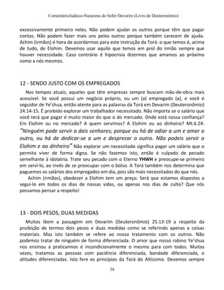 ComentárioJudáico-Nazareno do Sefer Devarim (Livro de Deuteronômio)
34
excessivamente primeiro neles. Não podem ajudar os outros porque têm que pagar
contas. Não podem fazer mais uns pelos outros porque também carecem de ajuda.
Achim (irmãos) é hora de acordarmos para este instrução da Torá: o que temos é, acima
de tudo, de Elohim. Devemos usar aquilo que temos em prol do irmão sempre que
houver necessidade. Caso contrário é hipocrisia dizermos que amamos ao próximo
como a nós mesmos.
12 - SENDO JUSTO COM OS EMPREGADOS
Nos tempos atuais, aqueles que têm empresas sempre buscam mão-de-obra mais
acessível. Se você possui um negócio próprio, ou um (a) empregado (a), e você é
seguidor de Ye’shua, então atente para as palavras da Torá em Devarim (Deuteronômio)
24.14-15. É proibido explorar um trabalhador necessitado. Não importa se o salário que
você terá que pagar é muito maior do que o do mercado. Onde está nossa confiança?
Em Elohim ou no mercado? A quem servimos? A Elohim ou ao dinheiro? Mt.6.24:
“Ninguém pode servir a dois senhores; porque ou há de odiar a um e amar o
outro, ou há de dedicar-se a um e desprezar o outro. Não podeis servir a
Elohim e ao dinheiro” Não explorar um necessitado significa pagar um salário que o
permita viver de forma digna. Se não fazemos isto, então é culpado de pecado
semelhante à idolatria. Trate seu pecado com o Eterno YHWH e preocupe-se primeiro
em servi-lo, ao invés de se preocupar com o bolso. A Torá também nos determina que
paguemos os salários dos empregados em dia, pois são mais necessitados do que nós.
Achim (irmãos), obedecer a Elohim tem um preço. Será que estamos dispostos a
segui-lo em todos os dias de nossas vidas, ou apenas nos dias de culto? Que nós
possamos pensar a respeito!
13 - DOIS PESOS, DUAS MEDIDAS
Muitos lêem a passagem em Devarim (Deuteronômio) 25.13-19 a respeito da
proibição de termos dois pesos e duas medidas como se referindo apenas a coisas
materiais. Mas isto também se refere ao nosso tratamento com os outros. Não
podemos tratar de ninguém de forma diferenciada. O amor que nosso rabino Ye’shua
nos ensinou a praticarmos é incondicionalmente o mesmo para com todos. Muitas
vezes, tratamos as pessoas com paciência diferenciada, bondade diferenciada, e
atitudes diferenciadas. Isto fere os princípios da Torá do Altíssimo. Devemos sempre
 