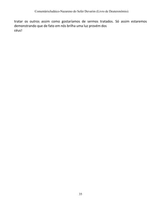 ComentárioJudáico-Nazareno do Sefer Devarim (Livro de Deuteronômio)
35
tratar os outros assim como gostaríamos de sermos tratados. Só assim estaremos
demonstrando que de fato em nós brilha uma luz provém dos
céus!
 