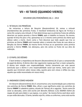 ComentárioJudáico-Nazareno do Sefer Devarim (Livro de Deuteronômio)
36
VII – KI TAVO (QUANDO VIERES)
DEVARIM (DEUTERONÔMIO) 26.1 – 29.8
1- YE’SHUA E AS PRIMÍCIAS
Ao iniciarmos a leitura de Devarim (Deuteronômio) 26, vemos a mitsvah
(mandamento) dos primeiros frutos. É inevitável lembramos da figura de Ye’shua e
como Ele cumpriu esta mitsvah. A Torá determinava que os primeiros frutos da colheita
deveriam ser postos perante o Eterno YHWH, após o trabalho na lavoura. Da mesma,
quando Ye’shua foi para o Pai, apresentou-se a si mesmo como primícia da vitória que
obteve sobre a morte. Assim como a Torá descreve que todo aquele que traz as
primícias ao Eterno YHWH está trazendo sobre o restante dos frutos de suas obras as
bênçãos do Eterno YHWH, da mesma forma Ye’shua ao se apresentar como primícia
perante o Eterno YHWH, nos abençoou, pois nós somos os frutos de sua obra de
redenção.
2- O PAPEL DO DÍZIMO
É bom lembrar a importância de Devarim (Deuteronômio) 26.12 para a compreensão
do papel do dízimo. O dízimo não é dar cegamente à igreja que fizer a maior campanha.
O dízimo tem relação com responsabilidade. Vemos claramente por este passuk
(versículo) que o dízimo é uma responsabilidade social que temos, tanto para com
aqueles que ministram sobre nossas vidas, quanto para com viúvas e órfãos (ou seja,
aqueles que estão necessitados em nosso meio).
3- ANDANDO COMO HASHEM
Em Devarim (Deuteronômio) 26.17, encontramos uma recomendação para andarmos
nos caminhos do Eterno YHWH. Mas, afinal, o que significaria andar nos caminhos do
Eterno YHWH? A sabedoria judaica, através do Talmud, diz o seguinte: "Assim como Ele
veste os desnudos, como está escrito [em Bereshit /Gênesis 3.21] ADONAI Elohim fez
roupas de pele para Adam e sua esposa, e os vestiu," da mesma forma você deve vestir
os que estão desnudos. O Santo, bendito seja Ele, visitou os enfermos, como está escrito
 