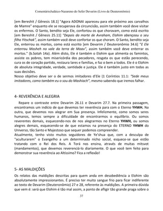 ComentárioJudáico-Nazareno do Sefer Devarim (Livro de Deuteronômio)
37
[em Bereshit / Gênesis 18.1] "Agora ADONAI apareceu para ele próximo aos carvalhos
de Mamre" enquanto ele se recuperava da circuncisão, assim também você deve visitar
os enfermos. O Santo, bendito seja Ele, confortou os que choravam, como está escrito
[em Bereshit / Gênesis 25.11] "Depois da morte de Avraham, Elohim abençoou o seu
filho Yitschak", assim também você deve confortar os que choram. O Santo, bendito seja
Ele, enterrou os mortos, como está escrito [em Devarim / Deuteronômio 34.6] “E Ele
enterrou Mosheh no vale da terra de Moav", assim também você deve enterrar os
mortos." (b.Sotah 14a). Além disto, Ele é também o Elohim que alimenta os famintos,
assiste os pobres, tem misericórdia dos pecadores, resgata os que estão perecendo,
cura os de coração partido, restaura lares e famílias, e faz o bem a todos. Ele é o Elohim
de absoluta integridade, verdade, santidade e justiça. Ele é também justo em todas as
suas decisões.
Nosso objetivo deve ser o de sermos imitadores d’Ele (1 Coríntios 11.1: “Sede meus
imitadores, como também eu o sou do Mashiach”, mesmo sabendo que iremos falhar.
4- REVERÊNCIA E ALEGRIA
Repare o contraste entre Devarim 26.11 e Devarim 27.7. Na primeira passagem,
encontramos um indício de que devemos ter reverência para com o Eterno YHWH. Na
outra, que devemos nos alegrar em Sua presença. Infelizmente, como somos seres
humanos, temos sempre a dificuldade de encontrarmos o equilíbrio. Ou somos
reverentes demais, esquecendo-nos de nos alegrarmos no Eterno YHWH, ou somos
alegres demais, esquecendo-se de que estamos na presença do ETERNO YHWH do
Universo, tão Santo e Majestoso que sequer podemos compreender.
Atualmente, tenho visto muitos seguidores de Ye’shua que, com a desculpa de
"aculturarem" o Evangelho a um determinado nicho social, esquece-se que estão
tratando com o Rei dos Reis. A Torá nos ensina, através de muitas mitsvot
(mandamentos), que devemos reverenciá-lo diariamente. O que você tem feito para
demonstrar sua reverência ao Altíssimo? Fica a reflexão!
5- AS MALDIÇÕES
Os relatos das maldições descritas para quem anda em desobediência a Elohim são
absolutamente impressionantes. É preciso ter muito sangue frio para ficar indiferente
ao texto de Devarim (Deuteronômio) 27 e 28, referente às maldições. A primeira dúvida
que vem é: será que Elohim é tão mal assim, a ponto de afligir tão grande praga sobre o
 