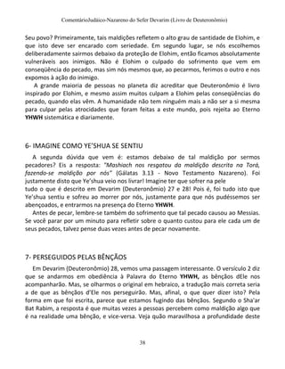 ComentárioJudáico-Nazareno do Sefer Devarim (Livro de Deuteronômio)
38
Seu povo? Primeiramente, tais maldições refletem o alto grau de santidade de Elohim, e
que isto deve ser encarado com seriedade. Em segundo lugar, se nós escolhemos
deliberadamente sairmos debaixo da proteção de Elohim, então ficamos absolutamente
vulneráveis aos inimigos. Não é Elohim o culpado do sofrimento que vem em
conseqüência do pecado, mas sim nós mesmos que, ao pecarmos, ferimos o outro e nos
expomos à ação do inimigo.
A grande maioria de pessoas no planeta diz acreditar que Deuteronômio é livro
inspirado por Elohim, e mesmo assim muitos culpam a Elohim pelas conseqüências do
pecado, quando elas vêm. A humanidade não tem ninguém mais a não ser a si mesma
para culpar pelas atrocidades que foram feitas a este mundo, pois rejeita ao Eterno
YHWH sistemática e diariamente.
6- IMAGINE COMO YE’SHUA SE SENTIU
A segunda dúvida que vem é: estamos debaixo de tal maldição por sermos
pecadores? Eis a resposta: "Mashiach nos resgatou da maldição descrita na Torá,
fazendo-se maldição por nós" (Gálatas 3.13 - Novo Testamento Nazareno). Foi
justamente disto que Ye’shua veio nos livrar! Imagine ter que sofrer na pele
tudo o que é descrito em Devarim (Deuteronômio) 27 e 28! Pois é, foi tudo isto que
Ye’shua sentiu e sofreu ao morrer por nós, justamente para que nós pudéssemos ser
abençoados, e entrarmos na presença do Eterno YHWH.
Antes de pecar, lembre-se também do sofrimento que tal pecado causou ao Messias.
Se você parar por um minuto para refletir sobre o quanto custou para ele cada um de
seus pecados, talvez pense duas vezes antes de pecar novamente.
7- PERSEGUIDOS PELAS BÊNÇÃOS
Em Devarim (Deuteronômio) 28, vemos uma passagem interessante. O versículo 2 diz
que se andarmos em obediência à Palavra do Eterno YHWH, as bênçãos dEle nos
acompanharão. Mas, se olharmos o original em hebraico, a tradução mais correta seria
a de que as bênçãos d’Ele nos perseguirão. Mas, afinal, o que quer dizer isto? Pela
forma em que foi escrita, parece que estamos fugindo das bênçãos. Segundo o Sha'ar
Bat Rabim, a resposta é que muitas vezes a pessoas percebem como maldição algo que
é na realidade uma bênção, e vice-versa. Veja quão maravilhosa a profundidade deste
 