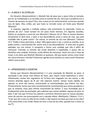 ComentárioJudáico-Nazareno do Sefer Devarim (Livro de Deuteronômio)
4
3 – A AREIA E AS ESTRELAS
Em Devarim (Deuteronômio) 1, Mosheh fala do peso que o povo tinha se tornado,
por ter se multiplicado e se tornado como as estrelas do céu. Será que o problema era o
número de pessoas no povo? Ora, mas o povo já era extremamente numeroso quando
saiu do Egito. Mas, então, por que havia se tornado como um fardo para Mosheh
(Moisés)?
A resposta, segundo a tradição judaica, está justamente na expressão “como as
estrelas do céu”. Israel sempre foi um povo muito teimoso. Em algumas ocasiões,
Elohim os comparou à areia do mar (Bereshit / Gênesis 32.12 “Pois tu mesmo disseste:
Certamente te farei bem, e farei a tua descendência como a areia do mar, que pela
multidão não se pode contar”. Em outros, às estrelas do céu mar (Bereshit / Gênesis
15.5 “Então o levou para fora, e disse: Olha agora para o céu, e conta as estrelas, se as
podes contar; e acrescentou-lhe: Assim será a tua descendência”. A areia tem os grãos
apoiados uns nos outros, é compacta e forma uma unidade que não é difícil de
manusear. Contudo, as estrelas são muito distantes e espalhadas, e quase não se
identifica uma unidade. Portanto, muito difíceis de manusear. Assim era com o Povo de
Israel, e era disto que Mosheh (Moisés) se queixava. Até que ponto somos como Israel
em nossa teimosia e divisão? Estaremos agindo como estrelas ou como areia? Devemos
refletir acerca disto.
4 – APRENDENDO A EXORTAR
Vemos que Devarim (Deuteronômio) 1 é uma exortação de Mosheh ao povo. A
exortação é das coisas mais difíceis de fazer, pois requer muita experiência e amor.
Infelizmente, muitos dos seguidores de Ye’shua tem magoado uns aos outros, e até
mesmo afastado alguns da fé por não saberem exortar. Somos muito rápidos em
apontar os erros dos outros, contrariando as recomendações que Elohim nos deu.
Primeiramente, temos que estar constantemente reconhecendo que somos pecadores e
que só estamos vivos pela infinita misericórdia de Elohim. É essa humildade que é
fundamental antes da exortação, pois sabemos que somos também capazes de pisar na
bola. É por isso que Ye’shua nos adverte a primeiro olharmos para os nossos pecados,
antes de sairmos nos preocupando com o pecado alheio. (Matitiyahu / Mateus 7.3-4 3:
“E por que vês o cisco no olho do teu irmão, e não reparas na trave que está no teu olho?
4 Ou como dirás a teu irmão: Deixa-me tirar o cisco do teu olho, quando tens a trave no
teu?”).
 