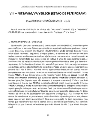ComentárioJudáico-Nazareno do Sefer Devarim (Livro de Deuteronômio)
40
VIII – NITSAVIM/VA’YEILECH (ESTÃO DE PÉ/E FORAM)
DEVARIM (DEUTERONÔMIO) 29.10 – 31.30
Esta é uma Parashá dupla. Os títulos são “Nitsavim” (29.10-30.20) e “Va'yeilech”
(30.21-31.30) que querem dizer, respectivamente, “estão de p”' e `e foram'
1- FRATERNIDADE E ETERNIDADE
Esta Parashá (porção a ser estudada) começa com Mosheh (Moisés) reunindo o povo
para reafirmar o pacto de Elohim para com Israel. A primeira coisa que podemos reparar
é que desta vez, Mosheh em Devarim (Deuteronômio) 29.10 começa dizendo "vocês
estão todos reunidos". Segundo a tradição judaica, o objetivo de Mosheh foi com que
todo o povo se sentisse responsável por ajudarem-se mutuamente a cumprir o pacto. A
inigualável fraternidade que existe entre os judeus é uma de suas maiores forças, e
Mosheh sabia da necessidade disto para que o povo sobrevivesse. Será que dentre os
seguidores de Ye’shua também tem sido assim? O que temos feito para ajudarmos uns
aos outros a sermos obedientes? Esta idéia de que "cada um deve se preocupar com sua
própria vida" não é bíblica! Não me refiro a apontarmos dedos para os outros, mas de
nos preocuparmos em ajudar os outros no amadurecimento do relacionamento com o
Eterno YHWH. O que temos feito a este respeito? Além disto, no passuk (verso) 14,
temos ainda Mosheh afirmando que o pacto do Eterno YHWH era também para com as
futuras gerações (aqueles que não estavam lá naquele momento). É claro que isto
aponta para o fato de que ADONAI jamais abandonará Israel, e que seu pacto é Eterno
YHWH. Contudo, é muito mais do que isto: aponta também para a responsabilidade que
aquela geração tinha para com as futuras. Será que temos consciência de que nossas
ações afetarão as gerações futuras? Quando alguém, por exemplo, abandona a fé, deixa
de criar os filhos na fé, está fazendo um pequenino tropeçar (Lc 17.2: “Melhor lhe fora
que se lhe pendurasse ao pescoço uma pedra de moinho e fosse lançado ao mar, do que
fazer tropeçar um destes pequeninos”. Claro que o exemplo foi bem extremado, mas
temos que nos lembrar que não é apenas a nossa existência que importa, mas também
o impacto do que fazemos para aqueles que virão adiante de nós. O que temos feito por
eles?
 