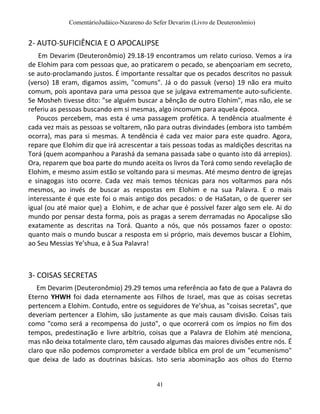 ComentárioJudáico-Nazareno do Sefer Devarim (Livro de Deuteronômio)
41
2- AUTO-SUFICIÊNCIA E O APOCALIPSE
Em Devarim (Deuteronômio) 29.18-19 encontramos um relato curioso. Vemos a ira
de Elohim para com pessoas que, ao praticarem o pecado, se abençoariam em secreto,
se auto-proclamando justos. É importante ressaltar que os pecados descritos no passuk
(verso) 18 eram, digamos assim, "comuns". Já o do passuk (verso) 19 não era muito
comum, pois apontava para uma pessoa que se julgava extremamente auto-suficiente.
Se Mosheh tivesse dito: "se alguém buscar a bênção de outro Elohim", mas não, ele se
referiu as pessoas buscando em si mesmas, algo incomum para aquela época.
Poucos percebem, mas esta é uma passagem profética. A tendência atualmente é
cada vez mais as pessoas se voltarem, não para outras divindades (embora isto também
ocorra), mas para si mesmas. A tendência é cada vez maior para este quadro. Agora,
repare que Elohim diz que irá acrescentar a tais pessoas todas as maldições descritas na
Torá (quem acompanhou a Parashá da semana passada sabe o quanto isto dá arrepios).
Ora, reparem que boa parte do mundo aceita os livros da Torá como sendo revelação de
Elohim, e mesmo assim estão se voltando para si mesmas. Até mesmo dentro de igrejas
e sinagogas isto ocorre. Cada vez mais temos técnicas para nos voltarmos para nós
mesmos, ao invés de buscar as respostas em Elohim e na sua Palavra. E o mais
interessante é que este foi o mais antigo dos pecados: o de HaSatan, o de querer ser
igual (ou até maior que) a Elohim, e de achar que é possível fazer algo sem ele. Ai do
mundo por pensar desta forma, pois as pragas a serem derramadas no Apocalipse são
exatamente as descritas na Torá. Quanto a nós, que nós possamos fazer o oposto:
quanto mais o mundo buscar a resposta em si próprio, mais devemos buscar a Elohim,
ao Seu Messias Ye’shua, e à Sua Palavra!
3- COISAS SECRETAS
Em Devarim (Deuteronômio) 29.29 temos uma referência ao fato de que a Palavra do
Eterno YHWH foi dada eternamente aos Filhos de Israel, mas que as coisas secretas
pertencem a Elohim. Contudo, entre os seguidores de Ye’shua, as "coisas secretas", que
deveriam pertencer a Elohim, são justamente as que mais causam divisão. Coisas tais
como "como será a recompensa do justo", o que ocorrerá com os ímpios no fim dos
tempos, predestinação e livre arbítrio, coisas que a Palavra de Elohim até menciona,
mas não deixa totalmente claro, têm causado algumas das maiores divisões entre nós. É
claro que não podemos comprometer a verdade bíblica em prol de um "ecumenismo"
que deixa de lado as doutrinas básicas. Isto seria abominação aos olhos do Eterno
 