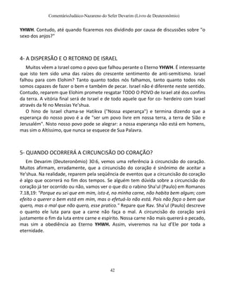 ComentárioJudáico-Nazareno do Sefer Devarim (Livro de Deuteronômio)
42
YHWH. Contudo, até quando ficaremos nos dividindo por causa de discussões sobre "o
sexo dos anjos?"
4- A DISPERSÃO E O RETORNO DE ISRAEL
Muitos vêem a Israel como o povo que falhou perante o Eterno YHWH. É interessante
que isto tem sido uma das raízes do crescente sentimento de anti-semitismo. Israel
falhou para com Elohim? Tanto quanto todos nós falhamos, tanto quanto todos nós
somos capazes de fazer o bem e também de pecar. Israel não é diferente neste sentido.
Contudo, reparem que Elohim promete resgatar TODO O POVO de Israel até dos confins
da terra. A vitória final será de Israel e de todo aquele que for co- herdeiro com Israel
através da fé no Messias Ye’shua.
O hino de Israel chama-se Hatikva ("Nossa esperança") e termina dizendo que a
esperança do nosso povo é a de "ser um povo livre em nossa terra, a terra de Sião e
Jerusalém". Nisto nosso povo pode se alegrar: a nossa esperança não está em homens,
mas sim o Altíssimo, que nunca se esquece de Sua Palavra.
5- QUANDO OCORRERÁ A CIRCUNCISÃO DO CORAÇÃO?
Em Devarim (Deuteronômio) 30:6, vemos uma referência à circuncisão do coração.
Muitos afirmam, erradamente, que a circuncisão do coração é sinônimo de aceitar a
Ye’shua. Na realidade, reparem pela seqüência de eventos que a circuncisão do coração
é algo que ocorrerá no fim dos tempos. Se alguém tem dúvida sobre a circuncisão do
coração já ter ocorrido ou não, vamos ver o que diz o rabino Sha'ul (Paulo) em Romanos
7.18,19: "Porque eu sei que em mim, isto é, na minha carne, não habita bem algum; com
efeito o querer o bem está em mim, mas o efetuá-lo não está. Pois não faço o bem que
quero, mas o mal que não quero, esse pratico." Repare que Rav. Sha'ul (Paulo) descreve
o quanto ele luta para que a carne não faça o mal. A circuncisão do coração será
justamente o fim da luta entre carne e espírito. Nossa carne não mais quererá o pecado,
mas sim a obediência ao Eterno YHWH. Assim, viveremos na luz d’Ele por toda a
eternidade.
 