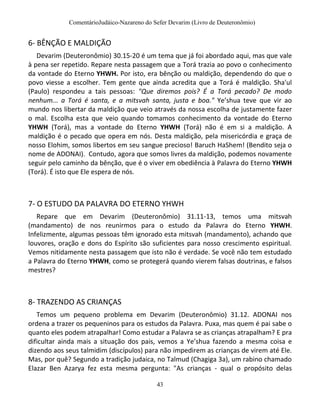ComentárioJudáico-Nazareno do Sefer Devarim (Livro de Deuteronômio)
43
6- BÊNÇÃO E MALDIÇÃO
Devarim (Deuteronômio) 30.15-20 é um tema que já foi abordado aqui, mas que vale
à pena ser repetido. Repare nesta passagem que a Torá trazia ao povo o conhecimento
da vontade do Eterno YHWH. Por isto, era bênção ou maldição, dependendo do que o
povo viesse a escolher. Tem gente que ainda acredita que a Torá é maldição. Sha'ul
(Paulo) respondeu a tais pessoas: "Que diremos pois? É a Torá pecado? De modo
nenhum... a Torá é santa, e a mitsvah santa, justa e boa." Ye’shua teve que vir ao
mundo nos libertar da maldição que veio através da nossa escolha de justamente fazer
o mal. Escolha esta que veio quando tomamos conhecimento da vontade do Eterno
YHWH (Torá), mas a vontade do Eterno YHWH (Torá) não é em si a maldição. A
maldição é o pecado que opera em nós. Desta maldição, pela misericórdia e graça de
nosso Elohim, somos libertos em seu sangue precioso! Baruch HaShem! (Bendito seja o
nome de ADONAI). Contudo, agora que somos livres da maldição, podemos novamente
seguir pelo caminho da bênção, que é o viver em obediência à Palavra do Eterno YHWH
(Torá). É isto que Ele espera de nós.
7- O ESTUDO DA PALAVRA DO ETERNO YHWH
Repare que em Devarim (Deuteronômio) 31.11-13, temos uma mitsvah
(mandamento) de nos reunirmos para o estudo da Palavra do Eterno YHWH.
Infelizmente, algumas pessoas têm ignorado esta mitsvah (mandamento), achando que
louvores, oração e dons do Espírito são suficientes para nosso crescimento espiritual.
Vemos nitidamente nesta passagem que isto não é verdade. Se você não tem estudado
a Palavra do Eterno YHWH, como se protegerá quando vierem falsas doutrinas, e falsos
mestres?
8- TRAZENDO AS CRIANÇAS
Temos um pequeno problema em Devarim (Deuteronômio) 31.12. ADONAI nos
ordena a trazer os pequeninos para os estudos da Palavra. Puxa, mas quem é pai sabe o
quanto eles podem atrapalhar! Como estudar a Palavra se as crianças atrapalham? E pra
dificultar ainda mais a situação dos pais, vemos a Ye’shua fazendo a mesma coisa e
dizendo aos seus talmidim (discípulos) para não impedirem as crianças de virem até Ele.
Mas, por quê? Segundo a tradição judaica, no Talmud (Chagiga 3a), um rabino chamado
Elazar Ben Azarya fez esta mesma pergunta: "As crianças - qual o propósito delas
 