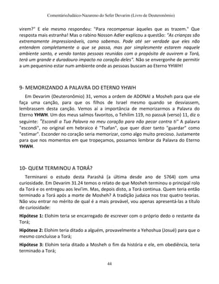 ComentárioJudáico-Nazareno do Sefer Devarim (Livro de Deuteronômio)
44
virem?" E ele mesmo respondeu: "Para recompensar àqueles que as trazem." Que
resposta mais estranha! Mas o rabino Nosson Adler explicou a questão: "As crianças são
extremamente impressionáveis, como sabemos. Pode até ser verdade que eles não
entendem completamente o que se passa, mas por simplesmente estarem naquele
ambiente santo, e vendo tantas pessoas reunidas com o propósito de ouvirem a Torá,
terá um grande e duradouro impacto no coração deles". Não se envergonhe de permitir
a um pequenino estar num ambiente onde as pessoas buscam ao Eterno YHWH!
9- MEMORIZANDO A PALAVRA DO ETERNO YHWH
Em Devarim (Deuteronômio) 31, vemos a ordem de ADONAI a Mosheh para que ele
faça uma canção, para que os filhos de Israel mesmo quando se desviassem,
lembrassem desta canção. Vemos aí a importância de memorizarmos a Palavra do
Eterno YHWH. Um dos meus salmos favoritos, o Tehilim 119, no passuk (verso) 11, diz o
seguinte: "Escondi a Tua Palavra no meu coração para não pecar contra ti" A palavra
"escondi", no original em hebraico é "Tsafan", que quer dizer tanto "guardar" como
"estimar". Esconder no coração seria memorizar, como algo muito precioso. Justamente
para que nos momentos em que tropeçamos, possamos lembrar da Palavra do Eterno
YHWH.
10- QUEM TERMINOU A TORÁ?
Terminarei o estudo desta Parashá (a última desde ano de 5764) com uma
curiosidade. Em Devarim 31.24 temos o relato de que Mosheh terminou o principal rolo
da Torá e os entregou aos levi'im. Mas, depois disto, a Torá continua. Quem teria então
terminado a Torá após a morte de Mosheh? A tradição judaica nos traz quatro teorias.
Não vou entrar no mérito de qual é a mais provável, vou apenas apresentá-las a título
de curiosidade:
Hipótese 1: Elohim teria se encarregado de escrever com o próprio dedo o restante da
Torá;
Hipótese 2: Elohim teria ditado a alguém, provavelmente a Yehoshua (Josué) para que o
mesmo concluísse a Torá;
Hipótese 3: Elohim teria ditado a Mosheh o fim da história e ele, em obediência, teria
terminado a Torá;
 