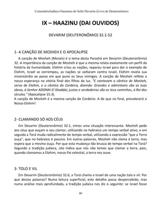 ComentárioJudáico-Nazareno do Sefer Devarim (Livro de Deuteronômio)
46
IX – HAAZINU (DAI OUVIDOS)
DEVARIM (DEUTERONÔMIO) 32.1-52
1- A CANÇÃO DE MOSHEH E O APOCALIPSE
A canção de Mosheh (Moisés) é o tema desta Parashá em Devarim (Deuteronômio)
32. A importância da canção de Mosheh é que a mesma relata exatamente um perfil da
história da humanidade. Elohim criou as nações, separou Israel para dar o exemplo de
Elohim, Israel se corrompeu, as nações se voltaram contra Israel, Elohim revela sua
misericórdia ao passo em que pune os Seus inimigos. A canção de Mosheh reflete a
nossa esperança na vitória final dos filhos da luz. "E cantavam o cântico de Mosheh,
servo de Elohim, e o cântico do Cordeiro, dizendo: Grandes e admiráveis são as tuas
obras, ó Senhor ADONAI El Shaddai; justos e verdadeiros são os teus caminhos, ó Rei dos
séculos." (Apocalipse 15.3).
A canção de Mosheh é a mesma canção do Cordeiro. A de que no final, prevalecerá o
Nosso Elohim!
2- CLAMANDO SÓ AOS CÉUS
Em Devarim (Deuteronômio) 32:1, vimos uma situação interessante. Mosheh pede
aos céus que ouçam o seu clamor, utilizando no hebraico um tempo verbal ativo, e em
seguida a Torá muda radicalmente de tempo verbal, utilizando a expressão "que a Terra
ouça", que no hebraico é passiva. Em outras palavras, Mosheh não clama à terra, mas
espera que a mesma ouça. Por que esta mudança tão brusca de tempo verbal na Torá?
Segundo a tradição judaica, isto indica que nós não temos que clamar a terra, pois,
quando clamamos a Elohim, nosso Pai celestial, a terra nos ouve.
3- TOLO E VIL
Em Devarim (Deuteronômio) 32.6, a Torá chama a Israel de uma nação tola e vil. Por
que destas palavras? Numa leitura superficial, este detalhe passa despercebido, mas
numa análise mais aprofundada, a tradição judaica nos diz o seguinte: se Israel fosse
 