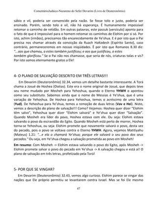 ComentárioJudáico-Nazareno do Sefer Devarim (Livro de Deuteronômio)
47
sábio e vil, poderia ser convencido pela razão. Se fosse tolo e justo, poderia ser
ensinado. Porém, sendo tolo e vil, não há esperança. É humanamente impossível
retomar o caminho de retidão. Em outras palavras, este passuk (versículo) aponta para
o fato de que é impossível para o homem retomar os caminhos de Elohim por si só. Por
isto, achim (irmãos), precisamos tão encarecidamente de Ye’shua. E é por isto que o Pai
precisa nos chamar através da convicção da Ruach HaKodesh (Espírito Santo), caso
contrário, permaneceremos em nossas iniqüidades. È por isto que Romanos 8.30 diz:
"...aos que chamou, a estes também justificou; e aos que justificou, a estes
também glorificou." Se o Pai não nos chamasse, que seria de nós, criaturas tolas e vis?
Por isto somos eternamente gratos a Ele!
4- O PLANO DE SALVAÇÃO DESCRITO EM TRÊS LETRAS!!!
Em Devarim (Deuteronômio) 32.34, vemos um detalhe bastante interessante. A Torá
chama a Josué de Hoshea (Oséias). Este era o nome original de Josué, que depois teve
seu nome mudado por Mosheh para Yehoshua, quando o Eterno YHWH o apontou
como seu substituto. Sabemos ainda que o nome do Messias é Ye’shua, que é uma
variação de Yehoshua. De Hoshea para Yehoshua, temos o acréscimo de uma letra
(Yud). De Yehoshua para Ye’shua, temos a remoção de duas letras (Vav e Hei). Nisto,
vemos a descrição do plano de salvação!!! Como? Vejamos: Hoshea quer dizer “Elohim
têm salvo”, Yehoshua quer dizer “Elohim salvará” e Ye’shua quer dizer “Salvação”.
Quando Mosheh era líder do povo, Hoshea estava com ele. Ou seja: Elohim estava
salvando o povo da escravidão do Egito. Quando Mosheh está perto de morrer, Hoshea
torna-se Yehoshua, ou seja: Elohim promete que novamente salvará o povo, desta vez
do pecado, pois o povo se voltava contra o Eterno YHWH. Agora, vejamos Matitiyahu
(Mateus) 1.21: "...e ela o chamará Ye’shua; porque ele salvará o seu povo dos seus
pecados." Ou seja, em Ye’shua chegou a salvação prometida ao povo em Mosheh!
Em resumo: Com Mosheh -> Elohim estava salvando o povo do Egito, após Mosheh ->
Elohim promete salvar o povo do pecado em Ye’shua -> A salvação chegou e está aí! O
plano de salvação em três letras, profetizado pela Torá!
5- POR QUE SE VINGAR?
Em Devarim (Deuteronômio) 32.43, vemos algo curioso. Elohim parece se vingar das
nações que Ele próprio permitiu se levantarem contra Israel. Mas se foi Ele mesmo
 