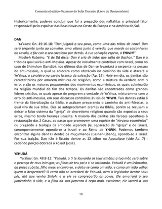 ComentárioJudáico-Nazareno do Sefer Devarim (Livro de Deuteronômio)
50
Historicamente, pode-se concluir que foi a pregação dos naftalitas o principal fator
responsável pelo espalhar das Boas Novas no Oeste da Europa e na América do Sul.
DAN
Ya'akov: Gn. 49:16-18: "Dan julgará o seu povo, como uma das tribos de Israel. Dan
será serpente junto ao caminho, uma víbora junto à vereda, que morde os calcanhares
do cavalo, e faz cair o seu cavaleiro por detrás. A tua salvação espero, ó YHWH!"
Mosheh Rabeinu: "E de Dã disse: Dan é cria de leão; que salta de Bashan." Dan é a
tribo da qual sairá o anti-Messias. Apesar de inicialmente contribuir com Israel, como no
caso de Shimshon (Sansão), nos últimos dias de Dan se levantará a serpente na pessoa
do anti-messias, o qual se colocará como obstáculo no caminho da vida e atacará a
Ye’shua, o cavaleiro no cavalo branco da salvação (Ap. 19). Hoje em dia, os danitas são
caracterizados por amarem misturas de religiões, como a mistura da verdade com o
erro, e são os maiores proponentes dos movimentos ecumênicos, os quais culminarão
na religião mundial do fim dos tempos. Os danitas são encontrados como grandes
líderes cristãos, os quais apesar de pregarem a verdade de Ye’shua, misturam-na com o
erro do anti-messias, em seus discursos contrários às leis de YHWH. Tais danitas estão à
frente da liberalização da Bíblia, e acabam preparando o caminho do anti-Messias, o
qual virá de sua tribo. Eles se autoproclamam crentes na Bíblia, porém se recusam a
deixar o falso sistema da "Igreja" de sincretismo religioso quando são expostos a seus
erros, mesmo tendo herança israelita. A maioria dos danitas são ferozes opositores à
restauração das 2 Casas, ao passo que promovem uma espécie de "nirvana ecumênico"
ou pregando a teologia da entidade separada (ie. separação da "Igreja" e de Israel),
consequentemente opondo-se a Israel e ao Reino de YHWH. Podemos também
encontrar alguns danitas dentre os muçulmanos (Bashan-Líbano), opondo-se a Israel.
Por sua traição, Dan não é listado dentre as 12 tribos no Apocalipse (vide Ap. 7) -
cedendo porção dobrada a Yossef (José).
YEHUDÁ
Ya'akov: Gn. 49:8-12: "Yehudá, a ti te louvarão os teus irmãos; a tua mão será sobre
o pescoço de teus inimigos; os filhos de teu pai a ti se inclinarão. Yehudá é um leãozinho,
da presa subiste, filho meu; encurva-se, e deita-se como um leão, e como um leão velho;
quem o despertará? O cetro não se arredará de Yehudá, nem o legislador dentre seus
pés, até que venha Shiloh; e a ele se congregarão os povos. Ele amarrará o seu
jumentinho à vide, e o filho da sua jumenta à cepa mais excelente; ele lavará a sua
 