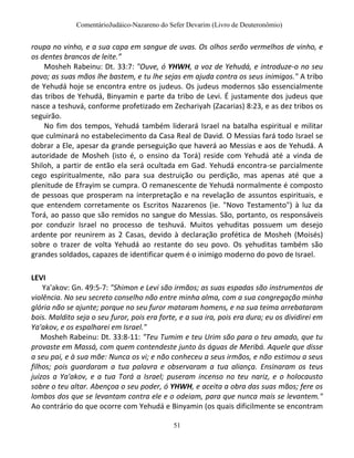 ComentárioJudáico-Nazareno do Sefer Devarim (Livro de Deuteronômio)
51
roupa no vinho, e a sua capa em sangue de uvas. Os olhos serão vermelhos de vinho, e
os dentes brancos de leite.”
Mosheh Rabeinu: Dt. 33:7: "Ouve, ó YHWH, a voz de Yehudá, e introduze-o no seu
povo; as suas mãos lhe bastem, e tu lhe sejas em ajuda contra os seus inimigos." A tribo
de Yehudá hoje se encontra entre os judeus. Os judeus modernos são essencialmente
das tribos de Yehudá, Binyamin e parte da tribo de Levi. É justamente dos judeus que
nasce a teshuvá, conforme profetizado em Zechariyah (Zacarias) 8:23, e as dez tribos os
seguirão.
No fim dos tempos, Yehudá também liderará Israel na batalha espiritual e militar
que culminará no estabelecimento da Casa Real de David. O Messias fará todo Israel se
dobrar a Ele, apesar da grande perseguição que haverá ao Messias e aos de Yehudá. A
autoridade de Mosheh (isto é, o ensino da Torá) reside com Yehudá até a vinda de
Shiloh, a partir de então ela será ocultada em Gad. Yehudá encontra-se parcialmente
cego espiritualmente, não para sua destruição ou perdição, mas apenas até que a
plenitude de Efrayim se cumpra. O remanescente de Yehudá normalmente é composto
de pessoas que prosperam na interpretação e na revelação de assuntos espirituais, e
que entendem corretamente os Escritos Nazarenos (ie. "Novo Testamento") à luz da
Torá, ao passo que são remidos no sangue do Messias. São, portanto, os responsáveis
por conduzir Israel no processo de teshuvá. Muitos yehuditas possuem um desejo
ardente por reunirem as 2 Casas, devido à declaração profética de Mosheh (Moisés)
sobre o trazer de volta Yehudá ao restante do seu povo. Os yehuditas também são
grandes soldados, capazes de identificar quem é o inimigo moderno do povo de Israel.
LEVI
Ya'akov: Gn. 49:5-7: "Shimon e Levi são irmãos; as suas espadas são instrumentos de
violência. No seu secreto conselho não entre minha alma, com a sua congregação minha
glória não se ajunte; porque no seu furor mataram homens, e na sua teima arrebataram
bois. Maldito seja o seu furor, pois era forte, e a sua ira, pois era dura; eu os dividirei em
Ya'akov, e os espalharei em Israel."
Mosheh Rabeinu: Dt. 33:8-11: "Teu Tumim e teu Urim são para o teu amado, que tu
provaste em Massá, com quem contendeste junto às águas de Meribá. Aquele que disse
a seu pai, e à sua mãe: Nunca os vi; e não conheceu a seus irmãos, e não estimou a seus
filhos; pois guardaram a tua palavra e observaram a tua aliança. Ensinaram os teus
juízos a Ya'akov, e a tua Torá a Israel; puseram incenso no teu nariz, e o holocausto
sobre o teu altar. Abençoa o seu poder, ó YHWH, e aceita a obra das suas mãos; fere os
lombos dos que se levantam contra ele e o odeiam, para que nunca mais se levantem."
Ao contrário do que ocorre com Yehudá e Binyamin (os quais dificilmente se encontram
 