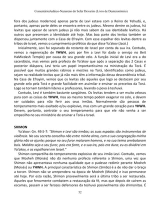 ComentárioJudáico-Nazareno do Sefer Devarim (Livro de Deuteronômio)
52
fora dos judeus modernos) apenas parte de Levi estava com o Reino de Yehudá, e,
portanto, apenas parte deles se encontra entre os judeus. Mesmo dentre os judeus, há
levitas que apesar de serem judeus já não mais sabem da sua identidade levítica. Há
outros que preservam a identidade até hoje. Mas boa parte dos levitas também se
dispersou juntamente com a Casa de Efrayim. Com esse espalhar dos levitas dentre as
tribos de Israel, vemos o cumprimento profético do que disse Ya'akov (Jacó.)
Inicialmente, Levi foi separado do restante de Israel por conta da sua ira. Contudo,
vemos a regeneração de YHWH, pois por fim a Levi foi dado o serviço no Beit
HaMicdash Templo) por causa de seu grande zelo. A função inicial de Levi era a do
sacerdócio, mas vemos pela profecia de Ya'akov que após a separação das 2 Casas e
posterior diáspora, Levi teria um papel importantíssimo na ministração da Torá. É
possível que muitos grandes rabinos e mestres na Torá, identificados como judeus,
sejam na realidade levitas que já não mais têm a informação dessa descendência tribal.
Na Casa de Efrayim, vemos que os levitas são aqueles que logo se destacam por seu
grande zelo pela Torá e grande facilidade em assimilar e ensinar os preceitos da Torá.
Logo se tornam também líderes e professores, levando o povo à teshuvá.
Contudo, Levi é também bastante sangüíneo. Os levitas tendem a ser muito zelosos
para com as coisas de YHWH, mas ao mesmo tempo podem exagerar no zelo, e devem
ser cuidados para não ferir aos seus irmãos. Normalmente são pessoas de
temperamento mais exaltado e/ou explosivo, mas com um grande coração para YHWH.
Devem, portanto, controlar o seu temperamento para que ele não venha a ser
empecilho no seu ministério de ensinar a Torá a Israel.
SHIMON
Ya'akov: Gn. 49:5-7: "Shimon e Levi são irmãos; as suas espadas são instrumentos de
violência. No seu secreto conselho não entre minha alma, com a sua congregação minha
glória não se ajunte; porque no seu furor mataram homens, e na sua teima arrebataram
bois. Maldito seja o seu furor, pois era forte, e a sua ira, pois era dura; eu os dividirei em
Ya'akov, e os espalharei em Israel.”
Shimon compartilha do temperamento explosivo de seu irmão Levi. Contudo, vemos
que Mosheh (Moisés) não dá nenhuma profecia referente a Shimon, uma vez que
Shimon não apresentava nenhuma qualidade que o pudesse redimir perante Mosheh
(Moisés) ou YHWH. A principal característica de Shimon (Simão) é a de não dar o braço
a torcer. Shimon não se arrependera na época de Mosheh (Moisés) e isso permanece
até hoje. Por esta razão, Shimon provavelmente será a última tribo a ser restaurada.
Aqueles que ferozmente combatem a restauração da fé, mas que depois de caírem as
escamas, passam a ser ferozes defensores da teshuvá possivelmente são shimonitas. É
 