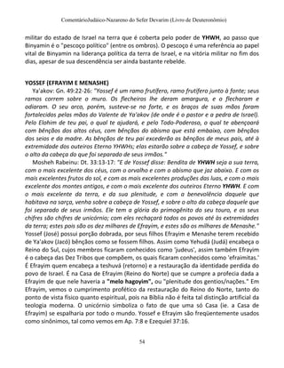 ComentárioJudáico-Nazareno do Sefer Devarim (Livro de Deuteronômio)
54
militar do estado de Israel na terra que é coberta pelo poder de YHWH, ao passo que
Binyamin é o "pescoço político" (entre os ombros). O pescoço é uma referência ao papel
vital de Binyamin na liderança política da terra de Israel, e na vitória militar no fim dos
dias, apesar de sua descendência ser ainda bastante rebelde.
YOSSEF (EFRAYIM E MENASHE)
Ya'akov: Gn. 49:22-26: "Yossef é um ramo frutífero, ramo frutífero junto à fonte; seus
ramos correm sobre o muro. Os flecheiros lhe deram amargura, e o flecharam e
odiaram. O seu arco, porém, susteve-se no forte, e os braços de suas mãos foram
fortalecidos pelas mãos do Valente de Ya'akov (de onde é o pastor e a pedra de Israel).
Pelo Elohim de teu pai, o qual te ajudará, e pelo Todo-Poderoso, o qual te abençoará
com bênçãos dos altos céus, com bênçãos do abismo que está embaixo, com bênçãos
dos seios e da madre. As bênçãos de teu pai excederão as bênçãos de meus pais, até à
extremidade dos outeiros Eterno YHWHs; elas estarão sobre a cabeça de Yossef, e sobre
o alto da cabeça do que foi separado de seus irmãos."
Mosheh Rabeinu: Dt. 33:13-17: "E de Yossef disse: Bendita de YHWH seja a sua terra,
com o mais excelente dos céus, com o orvalho e com o abismo que jaz abaixo. E com os
mais excelentes frutos do sol, e com as mais excelentes produções das luas, e com o mais
excelente dos montes antigos, e com o mais excelente dos outeiros Eterno YHWH. E com
o mais excelente da terra, e da sua plenitude, e com a benevolência daquele que
habitava na sarça, venha sobre a cabeça de Yossef, e sobre o alto da cabeça daquele que
foi separado de seus irmãos. Ele tem a glória do primogênito do seu touro, e os seus
chifres são chifres de unicórnio; com eles rechaçará todos os povos até às extremidades
da terra; estes pois são os dez milhares de Efrayim, e estes são os milhares de Menashe."
Yossef (José) possui porção dobrada, por seus filhos Efrayim e Menashe terem recebido
de Ya'akov (Jacó) bênçãos como se fossem filhos. Assim como Yehudá (Judá) encabeça o
Reino do Sul, cujos membros ficaram conhecidos como 'judeus', assim também Efrayim
é o cabeça das Dez Tribos que compõem, os quais ficaram conhecidos como 'efraimitas.'
É Efrayim quem encabeça a teshuvá (retorno) e a restauração da identidade perdida do
povo de Israel. É na Casa de Efrayim (Reino do Norte) que se cumpre a profecia dada a
Efrayim de que nele haveria a "melo hagoyim", ou "plenitude dos gentios/nações." Em
Efrayim, vemos o cumprimento profético da restauração do Reino do Norte, tanto do
ponto de vista físico quanto espiritual, pois na Bíblia não é feita tal distinção artificial da
teologia moderna. O unicórnio simboliza o fato de que uma só Casa (ie. a Casa de
Efrayim) se espalharia por todo o mundo. Yossef e Efrayim são freqüentemente usados
como sinônimos, tal como vemos em Ap. 7:8 e Ezequiel 37:16.
 