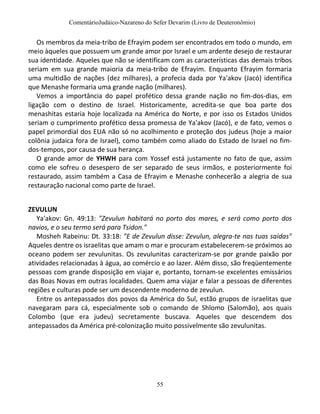 ComentárioJudáico-Nazareno do Sefer Devarim (Livro de Deuteronômio)
55
Os membros da meia-tribo de Efrayim podem ser encontrados em todo o mundo, em
meio àqueles que possuem um grande amor por Israel e um ardente desejo de restaurar
sua identidade. Aqueles que não se identificam com as características das demais tribos
seriam em sua grande maioria da meia-tribo de Efrayim. Enquanto Efrayim formaria
uma multidão de nações (dez milhares), a profecia dada por Ya'akov (Jacó) identifica
que Menashe formaria uma grande nação (milhares).
Vemos a importância do papel profético dessa grande nação no fim-dos-dias, em
ligação com o destino de Israel. Historicamente, acredita-se que boa parte dos
menashitas estaria hoje localizada na América do Norte, e por isso os Estados Unidos
seriam o cumprimento profético dessa promessa de Ya'akov (Jacó), e de fato, vemos o
papel primordial dos EUA não só no acolhimento e proteção dos judeus (hoje a maior
colônia judaica fora de Israel), como também como aliado do Estado de Israel no fim-
dos-tempos, por causa de sua herança.
O grande amor de YHWH para com Yossef está justamente no fato de que, assim
como ele sofreu o desespero de ser separado de seus irmãos, e posteriormente foi
restaurado, assim também a Casa de Efrayim e Menashe conhecerão a alegria de sua
restauração nacional como parte de Israel.
ZEVULUN
Ya'akov: Gn. 49:13: "Zevulun habitará no porto dos mares, e será como porto dos
navios, e o seu termo será para Tsidon."
Mosheh Rabeinu: Dt. 33:18: "E de Zevulun disse: Zevulun, alegra-te nas tuas saídas"
Aqueles dentre os israelitas que amam o mar e procuram estabelecerem-se próximos ao
oceano podem ser zevulunitas. Os zevulunitas caracterizam-se por grande paixão por
atividades relacionadas à água, ao comércio e ao lazer. Além disso, são freqüentemente
pessoas com grande disposição em viajar e, portanto, tornam-se excelentes emissários
das Boas Novas em outras localidades. Quem ama viajar e falar a pessoas de diferentes
regiões e culturas pode ser um descendente moderno de zevulun.
Entre os antepassados dos povos da América do Sul, estão grupos de israelitas que
navegaram para cá, especialmente sob o comando de Shlomo (Salomão), aos quais
Colombo (que era judeu) secretamente buscava. Aqueles que descendem dos
antepassados da América pré-colonização muito possivelmente são zevulunitas.
 
