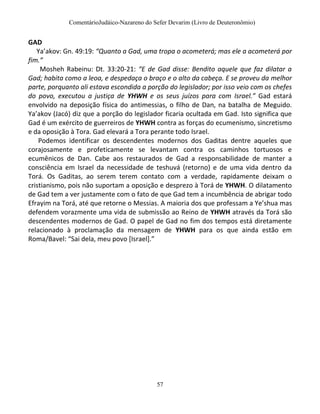 ComentárioJudáico-Nazareno do Sefer Devarim (Livro de Deuteronômio)
57
GAD
Ya’akov: Gn. 49:19: “Quanto a Gad, uma tropa o acometerá; mas ele a acometerá por
fim.”
Mosheh Rabeinu: Dt. 33:20-21: “E de Gad disse: Bendito aquele que faz dilatar a
Gad; habita como a leoa, e despedaça o braço e o alto da cabeça. E se proveu da melhor
parte, porquanto ali estava escondida a porção do legislador; por isso veio com os chefes
do povo, executou a justiça de YHWH e os seus juízos para com Israel.” Gad estará
envolvido na deposição física do antimessias, o filho de Dan, na batalha de Meguido.
Ya’akov (Jacó) diz que a porção do legislador ficaria ocultada em Gad. Isto significa que
Gad é um exército de guerreiros de YHWH contra as forças do ecumenismo, sincretismo
e da oposição à Tora. Gad elevará a Tora perante todo Israel.
Podemos identificar os descendentes modernos dos Gaditas dentre aqueles que
corajosamente e profeticamente se levantam contra os caminhos tortuosos e
ecumênicos de Dan. Cabe aos restaurados de Gad a responsabilidade de manter a
consciência em Israel da necessidade de teshuvá (retorno) e de uma vida dentro da
Torá. Os Gaditas, ao serem terem contato com a verdade, rapidamente deixam o
cristianismo, pois não suportam a oposição e desprezo à Torá de YHWH. O dilatamento
de Gad tem a ver justamente com o fato de que Gad tem a incumbência de abrigar todo
Efrayim na Torá, até que retorne o Messias. A maioria dos que professam a Ye’shua mas
defendem vorazmente uma vida de submissão ao Reino de YHWH através da Torá são
descendentes modernos de Gad. O papel de Gad no fim dos tempos está diretamente
relacionado à proclamação da mensagem de YHWH para os que ainda estão em
Roma/Bavel: “Sai dela, meu povo *Israel+.”
 