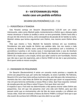 ComentárioJudáico-Nazareno do Sefer Devarim (Livro de Deuteronômio)
7
II – VA'ETCHANAN (EU PEDI)
neste caso um pedido enfático
DEVARIM (DEUTERONÔMIO) 3.23 – 7.11
1 – PERSISTÊNCIA X TEIMOSIA
Esta Parashá começa em Devarim (Deuteronômio) 3.23-29 com um relato
interessante, sobre como Mosheh pediu insistentemente a Elohim que o deixasse pelo
menos atravessar o Yarden (o Jordão) e entrar na terra prometida. Elohim havia dito a
ele que ele não entraria na terra, como conseqüência do pecado de ter batido na rocha.
Mosheh relatou que tentou argumentar com Elohim, mas mesmo assim Elohim disse
não.
Pelo que mostra a Torá, Mosheh foi bastante teimoso em sua insistência.
Percebemos isto pela reação de Elohim aos pedidos dele. Isto nos mostra o lado
humano de Mosheh. Muitas vezes confundimos a persistência com a insistência. A
persistência é positiva e em muitos casos é recompensada (vide o caso de Avraham
(Abraão) tentando salvar a vida de Lot (Ló). Porém, não devemos ser teimosos e quando
Elohim dá a resposta a uma oração, temos que saber aceitá-la com humildade, mesmo
que não seja o que nós esperamos, pois o Eterno YHWH só nos dar o que precisamos,
Ele é quem sonda os nossos corações.
2 – ENSINANDO OS PEQUENINOS
Em Devarim (Deuteronômio) 4 existe um conceito muito precioso a respeito do
ensino aos pequeninos que, por conta das traduções, às vezes é perdido. No hebraico,
Devarim 4.9 é uma frase meio confusa à primeira vista, pois fala para não removermos a
memória das leis e dos feitos de Elohim do coração para que caiam no esquecimento,
mas sim para torná-las conhecidas a nossos filhos e netos. Que frase esquisita: remover
do coração para dar aos filhos e netos? O que a Torá quer dizer com isto?
A resposta é que a Torá está nos determinando a não apenas ensinar sobre Elohim aos
pequeninos, mas sim que nós possamos viver uma vida com Elohim, para que eles
possam sentir que os ensinamentos vêm de fato do nosso coração e se refletem em
nossas vidas. Você tem ensinado a Palavra do Eterno YHWH a crianças? Será que o que
elas ouvem da sua boca tem refletido o que elas vêem na sua vida?
 