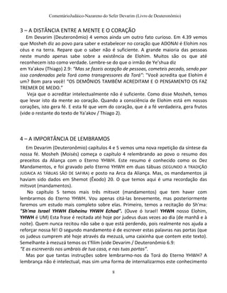 ComentárioJudáico-Nazareno do Sefer Devarim (Livro de Deuteronômio)
8
3 – A DISTÂNCIA ENTRE A MENTE E O CORAÇÃO
Em Devarim (Deuteronômio) 4 vemos ainda um outro fato curioso. Em 4.39 vemos
que Mosheh diz ao povo para saber e estabelecer no coração que ADONAI é Elohim nos
céus e na terra. Repare que o saber não é suficiente. A grande maioria das pessoas
neste mundo apenas sabe sobre a existência de Elohim. Muitos são os que até
reconhecem isto como verdade. Lembre-se do que o irmão de Ye’shua diz
em Ya'akov (Thiago) 2.9: “Mas se fazeis acepção de pessoas, cometeis pecado, sendo por
isso condenados pela Torá como transgressores da Torá”: "Você acredita que Elohim é
um? Bom para você! “OS DEMÔNIOS TAMBÉM ACREDITAM E O PENSAMENTO OS FAZ
TREMER DE MEDO.”
Veja que o acreditar intelectualmente não é suficiente. Como disse Mosheh, temos
que levar isto da mente ao coração. Quando a consciência de Elohim está em nossos
corações, isto gera fé. E esta fé que vem do coração, que é a fé verdadeira, gera frutos
(vide o restante do texto de Ya'akov / Thiago 2).
4 – A IMPORTÂNCIA DE LEMBRAMOS
Em Devarim (Deuteronômio) capítulos 4 e 5 vemos uma nova repetição da síntese da
nossa fé. Mosheh (Moisés) começa o capítulo 4 relembrando ao povo o resumo dos
preceitos da Aliança com o Eterno YHWH. Este resumo é conhecido como os Dez
Mandamentos, e foi gravado pelo Eterno YHWH em duas tábuas (SEGUNDO A TRADIÇÃO
JUDAICA AS TÁBUAS SÃO DE SAFIRA) e posto na Arca da Aliança. Mas, os mandamentos já
haviam sido dados em Shemot (Êxodo) 20. O que temos aqui é uma recordação das
mitsvot (mandamentos).
No capítulo 5 temos mais três mitsvot (mandamentos) que tem haver com
lembrarmos do Eterno YHWH. Vou apenas citá-las brevemente, mas posteriormente
faremos um estudo mais completo sobre elas. Primeiro, temos a recitação do Sh'ma:
"Sh'ma Israel YHWH Eloheinu YHWH Echad". (Ouve ó Israel! YHWH nosso Elohim,
YHWH é UM) Esta frase é recitada até hoje por judeus duas vezes ao dia (de manhã e à
noite). Quem nunca recitou não sabe o que está perdendo, pois realmente nos ajuda a
reforçar nossa fé! O segundo mandamento é de escrever estas palavras nas portas (que
os judeus cumprem até hoje através da mezuzá, uma caixinha que contem este texto).
Semelhante à mezuzá temos os t'filim (vide Devarim / Deuteronômio 6.9:
“E as escreverás nos umbrais de tua casa, e nas tuas portas”.
Mas por que tantas instruções sobre lembrarmo-nos da Torá do Eterno YHWH? A
lembrança não é intelectual, mas sim uma forma de internalizarmos este conhecimento
 