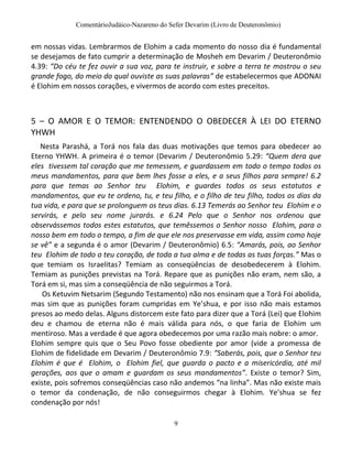 ComentárioJudáico-Nazareno do Sefer Devarim (Livro de Deuteronômio)
9
em nossas vidas. Lembrarmos de Elohim a cada momento do nosso dia é fundamental
se desejamos de fato cumprir a determinação de Mosheh em Devarim / Deuteronômio
4.39: “Do céu te fez ouvir a sua voz, para te instruir, e sobre a terra te mostrou o seu
grande fogo, do meio do qual ouviste as suas palavras” de estabelecermos que ADONAI
é Elohim em nossos corações, e vivermos de acordo com estes preceitos.
5 – O AMOR E O TEMOR: ENTENDENDO O OBEDECER À LEI DO ETERNO
YHWH
Nesta Parashá, a Torá nos fala das duas motivações que temos para obedecer ao
Eterno YHWH. A primeira é o temor (Devarim / Deuteronômio 5.29: “Quem dera que
eles tivessem tal coração que me temessem, e guardassem em todo o tempo todos os
meus mandamentos, para que bem lhes fosse a eles, e a seus filhos para sempre! 6.2
para que temas ao Senhor teu Elohim, e guardes todos os seus estatutos e
mandamentos, que eu te ordeno, tu, e teu filho, e o filho de teu filho, todos os dias da
tua vida, e para que se prolonguem os teus dias. 6.13 Temerás ao Senhor teu Elohim e o
servirás, e pelo seu nome jurarás. e 6.24 Pelo que o Senhor nos ordenou que
observássemos todos estes estatutos, que temêssemos o Senhor nosso Elohim, para o
nosso bem em todo o tempo, a fim de que ele nos preservasse em vida, assim como hoje
se vê” e a segunda é o amor (Devarim / Deuteronômio) 6.5: “Amarás, pois, ao Senhor
teu Elohim de todo o teu coração, de toda a tua alma e de todas as tuas forças.” Mas o
que temiam os Israelitas? Temiam as conseqüências de desobedecerem à Elohim.
Temiam as punições previstas na Torá. Repare que as punições não eram, nem são, a
Torá em si, mas sim a conseqüência de não seguirmos a Torá.
Os Ketuvim Netsarim (Segundo Testamento) não nos ensinam que a Torá Foi abolida,
mas sim que as punições foram cumpridas em Ye’shua, e por isso não mais estamos
presos ao medo delas. Alguns distorcem este fato para dizer que a Torá (Lei) que Elohim
deu e chamou de eterna não é mais válida para nós, o que faria de Elohim um
mentiroso. Mas a verdade é que agora obedecemos por uma razão mais nobre: o amor.
Elohim sempre quis que o Seu Povo fosse obediente por amor (vide a promessa de
Elohim de fidelidade em Devarim / Deuteronômio 7.9: “Saberás, pois, que o Senhor teu
Elohim é que é Elohim, o Elohim fiel, que guarda o pacto e a misericórdia, até mil
gerações, aos que o amam e guardam os seus mandamentos”. Existe o temor? Sim,
existe, pois sofremos conseqüências caso não andemos “na linha”. Mas não existe mais
o temor da condenação, de não conseguirmos chegar à Elohim. Ye’shua se fez
condenação por nós!
 