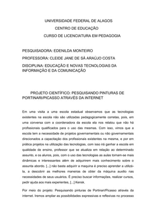 UNIVERSIDADE FEDERAL DE ALAGOS

                       CENTRO DE EDUCAÇÃO

               CURSO DE LICENCIATURA EM PEDAGOGIA



PESQUISADORA: EDENILDA MONTEIRO

PROFESSORA: CLEIDE JANE DE SÁ ARAÚJO COSTA

DISCIPLINA: EDUCAÇÃO E NOVAS TECNOLOGIAS DA
INFORMAÇÃO E DA COMUNICAÇÃO




   PROJETO CIENTÍFICO: PESQUISANDO PINTURAS DE
PORTINARI/PICASSO ATRAVÉS DA INTERNET


Em uma visita a uma escola estadual observamos que as tecnologias
existentes na escola não são utilizadas pedagogicamente corretas, pois, em
uma conversa com a coordenadora da escola ela nos relatou que não há
profissionais qualificados para o uso das mesmas. Com isso, vimos que a
escola tem a necessidade de projetos governamentais ou não governamentais
direcionados a capacitação dos profissionais existentes na mesma, e por em
prática projetos na utilização das tecnologias, com isso irá ganhar a escola em
qualidade de ensino, professor que se atualiza em relação ao determinado
assunto, e os alunos, pois, com o uso das tecnologias as aulas tornam-se mais
dinâmicas e interessantes além de adquirirem mais conhecimento sobre o
assunta abordo. [...] não basta adquirir a maquina é preciso aprender a utilizá-
la, a descobrir as melhores maneiras de obter da máquina auxilio nas
necessidades de seus usuários. É preciso buscar informações, realizar cursos,
pedir ajuda aos mais experientes, [...] Kensk.

Por meio do projeto: Pesquisando pinturas de Portinari/Picasso através da
internet. Iremos ampliar as possibilidades expressivas e reflexivas no processo
 