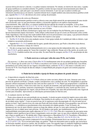 sucessor deixou de renovar o decreto, e os judeus romanos retornaram. No entanto, no ínterim de cinco anos, o quadro
da igreja modificara-se consideravelmente. Os gentílico-cristãos haviam avançado missionariamente para dentro da
população gentílica, ação pela qual o seu número cresceu fortemente. É por isso que os judaico-cristãos que
retornaram encontravam-se em minoria. Lamentavelmente havia surgido também uma autoconsciência gentílico-cristã
que, segundo Rm 11.17-25, não deixava de correr o perigo da presunção.
c. A igreja na época da carta aos Romanos
A igreja majoritariamente gentílico-cristã se oferecia como uma aliada natural de um representante de uma missão
sem circuncisão, uma vez que para homens adultos a circuncisão significava um suplício experimentado
conscientemente. Mas, além disso, os romanos também haviam aderido de coração ao evangelho. A favor disso
depõem as asserções de Rm 1.8,12; 6.17; 7.4; 15.14; 16.19. Em 15.1 Paulo se une a eles como os “fortes”, e conforme
15.24 ele antecipava a alegria de poder reanimar-se com a fé deles.
Talvez os cristãos de Roma constituíssem a igreja mais rica em tradições fora da Palestina, pois ao que parece
haviam demonstrado ímpeto missionário. Todos tinham conhecimento de que ali existia um florescente centro cristão.
Tinha importância o fato de que mais tarde também Pedro escreveu precisamente a essa igreja, e que presumivelmente
também Hb e Mc lhe foram dedicados. Paulo tributa alto respeito a essa igreja:
• Em Rm 16.16 ele lhe envia uma saudação curiosa: Como igreja isolada ela é saudada por todas as demais, o que
comprova sua posição preferencial.
• Segundo Rm 1.13; 15.22 também não foi agora, quando dela precisava, que Paulo a descobriu (veja abaixo),
mas há anos alimentava o desejo de visitá-la.
• Ele não se arroga trazer algo fundamentalmente novo a essa igreja crescida independente dele, mas, conforme
Rm 15.14,15, gostaria apenas de “trazer-lhe à memória” algo conhecido. Deseja servir-lhe, porém, de acordo com
Rm 1.11,12, e também usufruir dos serviços dela. No mais Paulo lhe assegura, em Rm 15.20, seu princípio de não-
interferência.
3. Paulo escreveu a carta por volta dos anos 55-56, em Corinto
Ele escreveu, i. é, ditou essa carta a Tércio (Rm 16.22) imediatamente antes de sua própria partida para Jerusalém
(15.25). Ocorre que de acordo com 16.23 Paulo se encontrava em Corinto na casa de seu anfitrião Gaio. Essa última
permanência em Corinto antes de sua viagem a Jerusalém durou, conforme At 20.2,3, três meses e coincidiu com o
inverno de 55-56. Essa fixação da data de redação é compartilhada pela pesquisa em geral com somente pequenas
divergências.
4. Paulo havia incluído a igreja de Roma em planos de grande alcance
a. A importância singular do final da carta
No âmbito do intróito da carta (1.9-15) Paulo coloca no centro um único objetivo da carta: Anunciar uma visita
prevista do apóstolo em Roma. Contudo, cumpre considerarmos toda a moldura da carta. Na Antigüidade as questões
pessoais cabiam exatamente no final de uma carta (em Rm a partir de 15.14). Depois que propriamente o conteúdo da
carta causou o seu efeito, o final criava mais uma vez, da parte do remetente, uma aproximação bem especial para com
os destinatários. Se, portanto, tomarmos conjuntamente a introdução e a conclusão da carta, resulta que Rm visava
servir a uma dupla preparação de viagem, uma por Roma até a Espanha, mas antes dela primeiramente uma viagem de
Corinto para Jerusalém. Aproveitemos as informações pormenorizadas do final da carta.
b. A condição interior de Paulo
Paulo estava diante de um corte profundo em sua atuação. A missão na parte oriental do império estava atrás dele,
e diante dele o salto para uma missão no Ocidente. Para justificá-la ele explica em 15.23: “Agora, não tendo já campo
de atividade nestas regiões”. Como era possível que ele se registrasse como desempregado em vista de tantos povos
gentios no leste? Aqui é preciso levar em conta que Paulo não fazia missão cobrindo a área geográfica, mas em locais
prioritários, i. é, considerava-se peculiarmente como missionário de cidades grandes. Como At mostra, ele
permaneceu nas vias de maior trânsito e passou ao largo das aldeias, até que, às vezes após centenas de quilômetros,
chegasse de novo à cidade maior mais próxima. Ali ele fundava uma igreja, que imediatamente recebia
responsabilidade missionária pela região adjacente (cf 1Co 1.2; 1Ts 1.6ss). Para ele o surgimento de uma igreja numa
localidade central significava que já estava conquistando a terra em redor, uma vez que estava imbuído da certeza de
que o fogo se espalha por si. Na opinião dele, Filipos representava a Macedônia (Fp 4.15), Tessalônica a Macedônia e
a Acaia (1Ts 1.7,8), Corinto a Acaia (1Co 16.15; 2Co 1.1), e Éfeso a Ásia (Rm 16.5; 1Co 16.19; 2Co 1.8).
São dois os aspectos que tornam compreensível essa estratégia. Primeiramente havia sua vocação de acordo com
At 22.21 (cf Gl 1.16): “Eu te enviarei para longe, aos gentios”. Paulo era missionário para as nações, que raciocinava
no horizonte mundial, em povos e países, não em aldeias e casas. Em segundo lugar as condições lingüísticas também
eram um fator de peso. É verdade que em todo lugar a que chegara a civilização compreendia-se o grego. Por
 