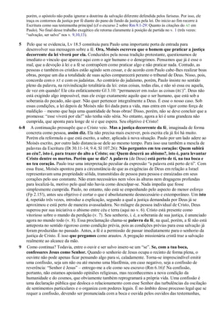 porém, o apóstolo não podia ignorar a doutrina da salvação diferente defendida pelos fariseus. Por isso, ele
traça os contornos da justiça por fé diante do pano de fundo da justiça pela lei. Do início ao fim recorre à
Escritura como sua testemunha principal (cf o excurso 2 sobre Rm 9.1-29: Quanto às citações do AT em
Paulo). No final desse trabalho exegético ele retorna claramente à posição de partida no v. 1 (três vezes:
“salvação, ser salvo” nos v. 9,10,13).
5 Pelo que se evidencia, Lv 18.5 constituiu para Paulo uma importante porta de entrada para
desenvolver sua mensagem sobre a fé. Ora, Moisés escreveu que o homem que praticar a justiça
decorrente da lei viverá por ela. Conduzidos pela nossa tradição protestante, questionamos de
imediato o vínculo que aparece aqui com o agir humano e o denegrimos. Pensamos que já é esse o
mal, que a devoção à lei e a fé se contrapõem como praticar algo e não praticar nada. Contudo, as
pessoas e também os cristãos estão agindo sem cessar, e de acordo com Paulo cabe-lhes realizar boas
obras, porque um dia a totalidade de suas ações comparecerá perante o tribunal de Deus. Nisso, pois,
concorda com o AT e com os judaístas. Ao contrário do judaísmo, porém, Paulo insiste no sentido
pleno da palavra, na reivindicação totalitária da lei: estas coisas, todas elas, e não só essa ou aquela,
de vez em quando! Ele cita enfaticamente Gl 3.10: “permanecer em todas as coisas (RC)”. Deus não
está exigindo algo impossível, mas ele exige exatamente aquilo que o ser humano, que está sob a
soberania do pecado, não quer. Não quer pertencer integralmente a Deus. É esse o nosso caso. Sob
essas condições, a lei depois de Moisés não foi dada para a vida, mas entra em vigor como força de
maldição – mesmo que haja uma quantidade de boas obras! Disso, porém, não se deve concluir que a
promessa: “esse viverá por ela!” não tenha sido séria. No entanto, agora a lei é uma grandeza não
cumprida, que aponta para longe de si e que espera. Seu objetivo é Cristo!
6-8 A continuação pressupõe que o Cristo veio. Mas a justiça decorrente da fé, imaginada de forma
concreta como pessoa, assim diz. Ela não precisa mais escrever, pois escrita ela já foi há muito.
Porém ela reformula o que está escrito, a saber, aplicada à nova situação. Paulo por um lado adere ao
Moisés escrito, por outro lado distancia-se dele ao mesmo tempo. Para isso usa também a mescla de
palavras da Escritura (Dt 30.11-14; 9.4; Sl 107.26): Não perguntes em teu coração: Quem subirá
ao céu?, isto é, para trazer do alto a Cristo; ou: Quem descerá ao abismo?, isto é, para levantar
Cristo dentre os mortos. Porém que se diz? A palavra (de Deus) está perto de ti, na tua boca e
no teu coração. Paulo traz uma interpretação peculiar da expressão “a palavra está perto de ti”. Com
essa frase, Moisés apontou para a circunstância de que as exigências de Deus em relação a Israel
representavam uma propriedade sólida, transmitidas de pessoa para pessoa e enraizadas em seus
corações pelo uso constante. Não eram necessários nem vôos às alturas nem dragagens profundas
para localizá-la, motivo pelo qual não havia como desculpar-se. Nada impedia que fosse
simplesmente cumprida. Paulo, no entanto, não está se empenhando pelo aspecto do menor esforço
(Fp 2.15!), antes seu objetivo é cortar o que é absolutamente desnecessário e extemporâneo. Um isto
é, repetido três vezes, introduz a explicação, segundo a qual a justiça demandada por Deus já se
aproximou e está perto de maneira avassaladora. No milagre da pessoa individual de Cristo, Deus
superou por sua iniciativa o abismo entre céu e terra (aqui no v. 6). Cristo está presente como
vitorioso sobre o mundo da perdição (v. 7). Seu senhorio, i. é, a soberania de sua justiça, é anunciado
agora no mundo todo (v. 8). Essa proclamação chama-se palavra da fé, na qual, porém, a fé não está
anteposta no sentido rigoroso como condição prévia, pois as condições prévias para essa salvação já
foram produzidas no passado. Antes, a fé é a permissão de passar imediatamente para o senhorio da
justiça de Cristo. É isso que pregamos como arautos. A pregação missionária cristã traz a salvação
realmente ao alcance da mão.
9 Como continua? Todavia, entre o ouvir e ser salvo insere-se um “se”. Se, com a tua boca,
confessares Jesus como Senhor. Quando o senhorio de Jesus ocupa o recinto de forma plena, o
ouvinte não pode apenas ficar pensando algo para si, caladamente. Torna-se imprescindível emitir
uma confissão, seja um não ou até mesmo uma blasfêmia, em caso negativo, seja a confissão de
reverência: “Senhor é Jesus” – entrego-me a ele como seu escravo (Rm 6.16)! Na confissão,
portanto, não estamos apoiando opiniões religiosas, mas reconhecemos a nova condição da
humanidade e do cosmos, que obviamente também reprogramará a própria vida. Uma confissão é
uma declaração pública que desloca o relacionamento com esse Senhor das turbulências da oscilação
de sentimentos particulares e o organiza com poderes legais. É no âmbito desse processo legal que se
requer a confissão, devendo ser pronunciada com a boca e ouvida pelos ouvidos das testemunhas,
 