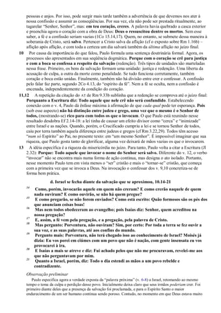 pessoas e anjos. Por isso, pode surgir mais tarde também a advertência de que devemos nos ater à
nossa confissão e assumir as conseqüências. Por sua vez, ela não pode ser prestada ritualmente, ao
tagarelar “Senhor, Senhor”, mas: em teu coração, creres. A palavra havia quebrado a casca exterior
e preenchia agora o coração com a obra de Deus: Deus o ressuscitou dentre os mortos. Sem esse
saber, a fé e a confissão seriam vazias (1Co 15.14,17). Quem, no entanto, se submete dessa maneira à
soberania de Cristo, será salvo. Pertencer a Cristo salva da aflição (cf o exposto sobre Rm 1.16b) –
aflição após aflição, e com toda a certeza um dia salvará também da última aflição no juízo final.
10 Por causa da importância do que falou, Paulo formula uma sentença doutrinária formal. Agora, os
processos são apresentados em sua seqüência dogmática. Porque com o coração se crê para justiça
e com a boca se confessa a respeito da salvação (redenção). Três tipos de unidades são marteladas
nessa frase. Primeiro, os bens da salvação formam uma unidade: justiça e redenção. Uma liberta da
acusação de culpa, a outra da morte como penalidade. Se tudo funciona corretamente, também
coração e boca estão unidas. Finalmente, também não há divisão entre crer e confessar. A confissão
pelo falar faz parte, segundo 2Co 4.13, do “espírito da fé”. Nem a fé se oculta, nem a confissão é
encenada, independentemente da condição do coração.
11,12 A repetição da citação do AT de Rm 9.33b sublinha que a redenção se comprova até o juízo final:
Porquanto a Escritura diz: Todo aquele que nele crê não será confundido. Estabelecendo
conexão com o v. 4, Paulo dá ênfase máxima à afirmação de que cada qual pode ter esperança. Pois
(sob esse aspecto) não há distinção entre judeu e grego, uma vez que o mesmo é o Senhor de
todos, (mostrando-se) rico para com todos os que o invocam. O que Paulo está reunindo nesse
resultado desdobra Ef 2.14-18: a lei tinha de causar um efeito divisor como “cerca” e “inimizade”
entre Israel e as nações. Quando, porém, o Crucificado cumpriu a lei e se tornou Senhor de todos,
caiu por terra também aquela diferença entre judeus e gregos (cf Rm 3.22,29). Todos têm acesso
“num só Espírito” ao Pai, no presente texto: em “um mesmo Senhor”. É impossível imaginar que sua
riqueza, que Paulo gosta tanto de glorificar, alguma vez deixará de mãos vazias os que o invocarem.
13 A idéia específica é a riqueza da misericórdia no juízo. Para tanto, Paulo volta a citar a Escritura (Jl
2.32): Porque: Todo aquele que invocar o nome do Senhor será salvo. Diferente do v. 12, o verbo
“invocar” não se encontra mais numa forma de ação contínua, mas designa o ato isolado. Portanto,
nesse momento Paulo tem em vista menos o “ser” cristão e mais o “tornar-se” cristão, que começa
com a primeira vez que se invoca a Deus. Na invocação o confessar dos v. 9,10 concretiza-se de
forma bem prática.
d. Israel se fecha diante da salvação que se aproximou, 10.14-21
14
Como, porém, invocarão aquele em quem não creram? E como crerão naquele de quem
nada ouviram? E como ouvirão, se não há quem pregue?
15
E como pregarão, se não forem enviados? Como está escrito: Quão formosos são os pés dos
que anunciam coisas boas!
16
Mas nem todos obedeceram ao evangelho; pois Isaías diz: Senhor, quem acreditou na
nossa pregação?
17
E, assim, a fé vem pela pregação, e a pregação, pela palavra de Cristo.
18
Mas pergunto: Porventura, não ouviram? Sim, por certo: Por toda a terra se fez ouvir a
sua voz, e as suas palavras, até aos confins do mundo.
19
Pergunto mais: Porventura, não terá chegado isso ao conhecimento de Israel? Moisés já
dizia: Eu vos porei em ciúmes com um povo que não é nação, com gente insensata eu vos
provocarei à ira.
20
E Isaías a mais se atreve e diz: Fui achado pelos que não me procuravam, revelei-me aos
que não perguntavam por mim.
21
Quanto a Israel, porém, diz: Todo o dia estendi as mãos a um povo rebelde e
contradizente.
Observação preliminar
Paulo especifica agora a verdade exposta da “palavra próxima” (v. 6-8) a Israel, retomando ao mesmo
tempo o tema da culpa e perdição desse povo. Inicialmente deixa claro que seus irmãos poderiam crer. Foi
primeiro diante deles que a presença da salvação foi proclamada, e para o Espírito Santo o maior
endurecimento de um ser humano continua sendo poroso. Contudo, no momento em que Deus estava muito
 