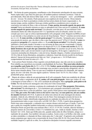 próximo do seu povo, Israel disse não. Nessas afirmações altamente sensíveis, o apóstolo se refugia
novamente, frase por frase, na Escritura.
14,15 Na forma de quatro perguntas, semelhantes a elos firmemente entrelaçados de uma corrente,
Paulo expõe tudo o que Deus fez para que a fé também pudesse realmente acontecer. Tudo foi
providenciado, Deus não deixou faltar nada: envio – serviço de mensageiro – ouvir – possibilidade
de crer – invocar. No entanto, Paulo passa por essa seqüência de modo inverso. Dessa maneira
encontram-se no final os portadores cristãos da boa notícia diante de Israel, requestando-o. Ao
mesmo tempo, porém, também é bom que cristãos gentílicos considerem com o coração as
conclusões em cadeia de Deus e não as destruam. Como, porém, invocarão aquele em quem não
creram? Seria um absurdo misturar-se entre os adoradores de Cristo sem ter fé verdadeira. E como
crerão naquele de quem nada ouviram? Um absurdo, convidar para a fé sem delinear Cristo
claramente diante dos olhos da pessoa (Gl 3.1). Igualmente seria um absurdo, tentar crer sem o
coração que ouve e que se coloca espontaneamente sob a pregação cristã. Ninguém na Bíblia crê por
si, por decisão e risco próprios ou como um ato de força humana. “Ouve!” constitui um termo-chave
no AT e NT. E como ouvirão, se não há quem pregue? Um absurdo, “arranjarão para si mesmas
uma porção de mestres, que vão dizer a elas o que elas querem ouvir” (2Tm 4.3 [BLH]). E como (os
pregadores) pregarão (cf o exposto sobre o v. 8), se não forem enviados? Um absurdo, querer
substituir o envio pelo estudo e levantar a voz em nome de Deus sem ser vocacionado. Contudo,
Deus providencia verdadeiros mensageiros de alegria (Ef 4.11,12). Como está escrito (Is 52.7):
Quão formosos são os pés dos que anunciam coisas boas! Ao assentar seu pé na terra, Deus fez
acomodados saltar e pôs em movimento os pés de mensageiros, fê-los ágeis e capacitou-os a
vencerem montanhas de obstáculos e vales de trevas. Quando chegam, o Senhor está presente (Lc
10.16) e fala de forma libertadora, animadora e redentora. Israel não deveria recebê-los de braços
abertos? Apesar da forma genérica de falar em “eles”, já agora nos v. 14-18 Paulo tem o
comportamento de Israel na mira (cf v. 19).
16 Com certeza Paulo formula a frase seguinte com profundo pesar, mas não com ira ou assombro.
Pois trabalha sua experiência na extensão e profundidade da Escritura. Mas nem todos obedeceram
ao evangelho; pois Isaías diz (Is 53.1; cf Jo 12.38): Senhor, quem acreditou na nossa pregação
(trazida ao ouvido)? O evangelho não constrange seus ouvintes a uma decisão obrigatória, mas os
deixa numa situação aberta. Uma vez que sua a condição de ignorância foi eliminada, são capazes,
agora, de crer e sair dela. Em caso algum a palavra “retorna vazia” (Is 55.11). Ela é eficaz – seja
produzindo graça, seja juízo.
17 Depois de refutar a idéia de um automatismo da fé sob a pregação, Paulo tem condições de afirmar
duas coisas sobre o surgimento da fé: E, assim, a fé vem pela pregação. Antes que venha a fé, vem
a mensagem (cf nota sobre o v. 16): a fé é aceitação da mensagem. Mas a pregação, pela palavra de
Cristo. Por trás da boca do mensageiro está a boca do Cristo ressuscitado.
18 Seria possível, ainda, contornar a sentença de condenação de Israel? Mas pergunto: Porventura,
não ouviram? Na abordagem do v. 2 já constatamos que a pregação missionária cristã tinha
alcançado muito bem o cerne do judaísmo. Aqui, porém, Paulo parece estar respondendo num outro
nível. Sim, por certo: Por toda a terra se fez ouvir a sua voz, e as suas palavras, até aos confins
do mundo (habitado) (Sl 19.4). A palavra do salmo tem ciência de uma mensagem de alcance
mundial, vinda do céu, diferente da lei que veio do Sinai. Esta mensagem consiste do louvor da
glória do Deus Criador, identificada singularmente no esplendor da esfera do sol. Ela alcança
incessantemente todos os que vivem sob o sol (Mt 5.45; Rm 1.19,20). A partir dessa perspectiva
Paulo traça uma comparação: a redenção tem o mesmo alcance universal que a Criação. É por isso
que o poder do evangelho também transcende os esforços missionários em particular, de cujas
limitações Paulo em geral fala com realismo (Rm 1.10,13; 15.19-24). Contudo, além de iluminar o
pequeno número de convertidos, Cristo é “a verdadeira luz, que, vinda ao mundo, ilumina a todo
homem” (Jo 1.4,9). Antes que brilhe para eles, quando ainda estão de olhos fechados, atinge-os o
esplendor do seu poder. Isso também vale para os judeus. Assim como o sol brilha o dia todo, assim
as mãos estendidas e o chamado de Deus valem para eles “o dia todo”. O apóstolo está confiando
numa conjuntura que vigora com a ressurreição de Jesus Cristo (Mt 28.18). Ela é para Paulo uma
realidade inegável, à qual ele se abre. Se os primeiros discípulos tivessem seguido unicamente
 