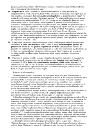 pesquisas, estatísticas, notícias sobre tendências, cálculos e prognósticos, hoje não haveria Bíblias
nem comunidades cristãs em nenhum lugar.
19 Pergunto mais. Paulo é atormentado pela ansiedade de buscar as causas profundas do
comportamento de Israel. Sem querer, Israel poderia ter deixado de ouvir algo, motivo pelo qual não
teria entendido a mensagem. Porventura, não terá chegado isso ao conhecimento de Israel? No
sentido do v. 18 cumpre responder: “Certamente que sim!” Por ter entendido muito bem, ignorou e
caiu numa incompreensão culposa (v. 2,3; 1.21c). Contudo, em sua misericórdia, Deus tem como
enfrentar essa carência, que é comum a todas as pessoas. É para essa verdade que conduz a
continuação. Como primeira testemunha, diz o porta-voz de Deus, Moisés, em quem os escribas se
fundamentavam com tanta predileção (Dt 32.21): Eu vos porei em ciúmes com um povo que não é
nação, com gente insensata eu vos provocarei à ira. Em Rm 9.25,26 Paulo já havia enaltecido o
despertar de gentios para a compreensão, apesar de ser notório que eles são tidos como
definitivamente incompreensíveis. Porém tornaram-se amostra exemplar daquilo que a misericórdia
de Deus é capaz. Dessa maneira desaparece a última desculpa de Israel, mas também brota a sua mais
bela esperança. Pois quanto mais possível será que o mesmo aconteça com o povo eleito há milênios
(cf a exposição sobre Rm 11.11).
20 Uma segunda testemunha também argumentou perante Israel com a promessa de que gentios se
converterão. E Isaías a mais se atreve e diz (a Israel; Is 65.1): Fui achado pelos que não me
procuravam, revelei-me aos que não perguntavam por mim. Deixar de buscar a Deus e de
perguntar por ele (Rm 1.28; 3.11), virar as costas sem se voltar mais para localizá-lo, são atitudes que
revelam o ser humano afastado não apenas exteriormente de Deus. Visualizar tais pessoas em
perfeita comunhão com Deus apesar disso é uma profecia ousada, inaudita e extremamente
consoladora.
21 O capítulo da culpa de Israel foi animado pela certeza dos esforços incessantes de Deus por seu
povo renegado. É com essa certeza que ele também encerra. Quanto a Israel, porém, diz (na
continuação, Is 65.2): Todo o dia estendi as mãos a um povo rebelde e contradizente. (cf o
exposto sobre o v. 18). Em vista de que para o apóstolo a autoridade da Escritura é decisiva e
suficiente, ele não retoma a palavra no final dessa rica cadência de citações, como já não fez após
Rm 9.25-29, para apresentar um resumo próprio.
Excurso: Missão aos judeus?
Missão é passar adiante a Boa Notícia. Tal mensagem, porém, não pode formar somente o
conteúdo, mas também visa determinar a forma prática da missão. É por isso que o missionário irá ao
encontro de todas as pessoas com respeito e, em conformidade com 2Co 5.20, com verdadeira
cordialidade, “rogará”, solicitará e convidará para que aceitem a candidatura para a realidade
maravilhosamente grande e nova. Qualquer forma e maneira diferente seria uma contradição em si,
deixaria de ser missão. Povos que receberam o evangelho assim como se recebe chibatadas não
podem ser considerados como cristãos.
a. No que se refere a dois milênios de missão cristã aos judeus deve-se falar, em boa extensão, de
uma missão questionável. De forma violenta, sob o emprego de pressão social, judeus foram
convertidos à força, sobretudo no tempo da Inquisição, por ordem governamental.
b. Com base nessas experiências, a missão entre judeus é radicalmente rejeitada por judeus. Eles a
suportaram como aniquilamento de seu povo, sim, eles a experimentam hoje como “continuação do
holocausto com outros métodos”. Contudo, a rejeição não se volta apenas contra os métodos da
missão cristã, mas já contra o testemunho do próprio NT. Ainda que reverenciem profundamente o
Jesus histórico, pesquisadores judaicos recusam qualquer qualidade de Messias que ele possa ter
como sendo uma falsificação cristã. Por isso: “Encontros ou diálogos entre judeus e cristãos estão
geralmente ligados à exigência judaica de que seja prestada uma declaração de renúncia à missão
entre judeus”. A situação em que tais diálogos funcionam melhor é quando o lado cristão assume as
posições da teologia liberal protestante, pois ela declara por iniciativa própria que Jesus na verdade
viveu de modo extraordinário, morreu, foi sepultado e se decompôs, mas sem nenhuma característica
messiânica. Essa circunstância é reprimida ou não é percebida por muitos cristãos.
c. Em amplos círculos eclesiásticos paga-se hoje de fato o preço exigido para os diálogos:
“Rejeição da missão aos judeus em qualquer forma”. Contudo, nem sempre a base de tal atitude é a
teologia liberal. Muitas vezes trata-se de cristãos que tentam ouvir com fé o que diz a Escritura.
 