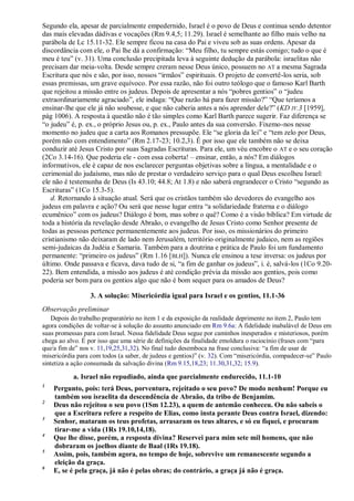 Segundo ela, apesar de parcialmente empedernido, Israel é o povo de Deus e continua sendo detentor
das mais elevadas dádivas e vocações (Rm 9.4,5; 11.29). Israel é semelhante ao filho mais velho na
parábola de Lc 15.11-32. Ele sempre ficou na casa do Pai e viveu sob as suas ordens. Apesar da
discordância com ele, o Pai lhe dá a confirmação: “Meu filho, tu sempre estás comigo; tudo o que é
meu é teu” (v. 31). Uma conclusão precipitada leva à seguinte dedução da parábola: israelitas não
precisam dar meia-volta. Desde sempre creram nesse Deus único, possuem no AT a mesma Sagrada
Escritura que nós e são, por isso, nossos “irmãos” espirituais. O projeto de convertê-los seria, sob
essas premissas, um grave equívoco. Por essa razão, não foi outro teólogo que o famoso Karl Barth
que rejeitou a missão entre os judeus. Depois de apresentar a nós “pobres gentios” o “judeu
extraordinariamente agraciado”, ele indaga: “Que razão há para fazer missão?” “Que teríamos a
ensinar-lhe que ele já não soubesse, e que não caberia antes a nós aprender dele?” (KD IV.3 [1959],
pág 1006). A resposta à questão não é tão simples como Karl Barth parece sugerir. Faz diferença se
“o judeu” é, p. ex., o próprio Jesus ou, p. ex., Paulo antes da sua conversão. Fixemo-nos nesse
momento no judeu que a carta aos Romanos pressupõe. Ele “se gloria da lei” e “tem zelo por Deus,
porém não com entendimento” (Rm 2.17-23; 10.2,3). É por isso que ele também não se deixa
conduzir até Jesus Cristo por suas Sagradas Escrituras. Para ele, um véu encobre o AT e o seu coração
(2Co 3.14-16). Que poderia ele - com essa coberta! – ensinar, então, a nós? Em diálogos
informativos, ele é capaz de nos esclarecer perguntas objetivas sobre a língua, a mentalidade e o
cerimonial do judaísmo, mas não de prestar o verdadeiro serviço para o qual Deus escolheu Israel:
ele não é testemunha de Deus (Is 43.10; 44.8; At 1.8) e não saberá engrandecer o Cristo “segundo as
Escrituras” (1Co 15.3-5).
d. Retornando à situação atual. Será que os cristãos também são devedores do evangelho aos
judeus em palavra e ação? Ou será que nesse lugar entra “a solidariedade fraterna e o diálogo
ecumênico” com os judeus? Diálogo é bom, mas sobre o quê? Como é a visão bíblica? Em virtude de
toda a história da revelação desde Abraão, o evangelho de Jesus Cristo como Senhor presente de
todas as pessoas pertence permanentemente aos judeus. Por isso, os missionários do primeiro
cristianismo não deixaram de lado nem Jerusalém, território originalmente judaico, nem as regiões
semi-judaicas da Judéia e Samaria. Também para a doutrina e prática de Paulo foi um fundamento
permanente: “primeiro os judeus” (Rm 1.16 [BLH]). Nunca ele ensinou a tese inversa: os judeus por
último. Onde passava e ficava, dava tudo de si, “a fim de ganhar os judeus”, i. é, salvá-los (1Co 9.20-
22). Bem entendida, a missão aos judeus é até condição prévia da missão aos gentios, pois como
poderia ser bom para os gentios algo que não é bom sequer para os amados de Deus?
3. A solução: Misericórdia igual para Israel e os gentios, 11.1-36
Observação preliminar
Depois do trabalho preparatório no item 1 e da exposição da realidade deprimente no item 2, Paulo tem
agora condições de voltar-se à solução do assunto anunciado em Rm 9.6a: A fidelidade inabalável de Deus em
suas promessas para com Israel. Nessa fidelidade Deus segue por caminhos inesperados e misteriosos, porém
chega ao alvo. É por isso que uma série de definições da finalidade emoldura o raciocínio (frases com “para
que/a fim de” nos v. 11,19,25,31,32). No final tudo desemboca na frase conclusiva: “a fim de usar de
misericórdia para com todos (a saber, de judeus e gentios)” (v. 32). Com “misericórdia, compadecer-se” Paulo
sintetiza a ação consumada da salvação divina (Rm 9.15,18,23; 11.30,31,32; 15.9).
a. Israel não repudiado, ainda que parcialmente endurecido, 11.1-10
1
Pergunto, pois: terá Deus, porventura, rejeitado o seu povo? De modo nenhum! Porque eu
também sou israelita da descendência de Abraão, da tribo de Benjamim.
2
Deus não rejeitou o seu povo (1Sm 12.23), a quem de antemão conheceu. Ou não sabeis o
que a Escritura refere a respeito de Elias, como insta perante Deus contra Israel, dizendo:
3
Senhor, mataram os teus profetas, arrasaram os teus altares, e só eu fiquei, e procuram
tirar-me a vida (1Rs 19.10,14,18).
4
Que lhe disse, porém, a resposta divina? Reservei para mim sete mil homens, que não
dobraram os joelhos diante de Baal (1Rs 19.18).
5
Assim, pois, também agora, no tempo de hoje, sobrevive um remanescente segundo a
eleição da graça.
6
E, se é pela graça, já não é pelas obras; do contrário, a graça já não é graça.
 