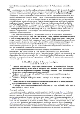 tempo de Elias eram aqueles sete mil, são, portanto, no tempo de Paulo, os judeus convertidos a
Cristo.
7-10 Isso, no entanto, não significa que Deus cai na passividade diante do “não” da maioria dos judeus.
Deus sempre é Deus, motivo pelo qual não há pecado sem conseqüências. Que diremos, pois? O
que Israel busca, isso não conseguiu; mas a eleição o alcançou; e os mais foram endurecidos.
Embora esses últimos, diferentemente dos desconhecidos sete mil, representem o Israel oficial, fala-
se deles como à margem, como os “demais”. Porque à vista do evangelho se encaminharam para a
justiça própria (Rm 10.2,3), não alcançaram sua justificação; sim, eles colheram um endurecimento
temporário da sua vontade tal como estava. Cabe no contexto dessa questão também a afirmação de
que Deus os “entrega”, segundo Rm 1.24,26,28. Porque eles “estão sempre resistindo ao Espírito
Santo” (At 7.51 [VFL]), Deus os deixou por conta de um espírito maléfico. Como está escrito: Deus
lhes deu espírito de entorpecimento ou, conforme Is 29.10, de profundo sono, olhos para não ver
e ouvidos para não ouvir, até ao dia de hoje (Dt 29.4). Numa determinada fase, Deus é capaz de
bloquear o arrependimento, a fim de impedir uma conversão superficial. Ele se nos presenteia
somente por intermédio do juízo.
Ainda um segundo testemunho da Escritura retoma a situação de não poder ver, sublinhando o
tema com um impacto imenso: E diz Davi: Torne-se-lhes a mesa em laço e armadilha, em tropeço
e punição; escureçam-se-lhes os olhos, para que não vejam, e fiquem para sempre encurvadas
as suas costas (Sl 69.22,23). Paulo usa a palavra “mesa” em 1Co 10.21 para designar a mesa do altar
nos cultos gentios. Esse móvel era rodeado pelos sacerdotes gentílicos na celebração litúrgica, que
lhe faziam incontáveis reverências (cf 1Rs 18.26). Por isso consta aqui no final, com relação
simbólica ao serviço judaico à lei, que seus adeptos continuem a entregar-se a ela intensamente, ou
seja, que se endureçam e encalhem em sua religiosidade!
Para não escorregarmos na interpretação dessas afirmações, recordemos mais uma vez os
esperançosos v. 4-6. Não era opinião de Paulo que essa ação judicial de Deus pudesse tornar
impossíveis por princípio conversões de judeus. Endurecimento não é rejeição, mas uma situação que
ainda está em aberto (cf o exposto sobre Rm 9.26, no final). Em Rm 2 Paulo confronta seus irmãos
resistentes ao arrependimento com a “riqueza da sua bondade” (v. 4), que os rodeia poderosamente
em plenitude (v. 4).
b. A finalidade salvadora de Deus com vistas à parte
endurecida de Israel, 11.11-16
11
Pergunto, pois: porventura, tropeçaram para que caíssem? De modo nenhum! Mas, pela
sua transgressão (até), veio a salvação aos gentios, para pô-los em ciúmes (para imitá-los).
12
Ora, se a transgressão deles redundou em riqueza para o mundo, e o seu abatimento, em
riqueza para os gentios, quanto mais a sua plenitude!
13
Dirijo-me a vós outros, que sois gentios! Visto, pois, que eu sou apóstolo dos gentios,
glorifico o meu ministério,
14
para ver se, de algum modo, posso incitar à emulação os do meu povo e salvar alguns
deles.
15
Porque, se o fato de terem sido eles rejeitados trouxe reconciliação ao mundo, que será o
seu restabelecimento, senão vida dentre os mortos?
16
E, se forem santas as primícias da massa, igualmente o será a sua totalidade; se for santa a
raiz, também os ramos o serão.
Observação preliminar
A parcela convertida do povo de Israel constituiu um primeiro sinal de esperança (Rm 11.1-6). Contudo,
não apenas isso. Deus igualmente incorpora o “não” dos endurecidos ao seu agir resoluto, fazendo com que
esse povo, convertido ou não, desempenhe permanentemente um papel da história da salvação. Entretanto,
para que a interpretação não ultrapasse o alvo, observemos que este trecho é governado pela palavrinha “se”
(v. 12,15,16). De acordo com ela trata-se de informações apenas relativas. Sob tais e tais condições vale isso e
aquilo, sem uma análise sobre se, ou quando, ou como se cumpre a condição. Em segundo lugar trata-se, nos
v. 12,15, de frases nominativas, determinadas apenas por substantivos, faltando os verbos. Nossa tradução
abrirá mão de completar o que falta e, ao invés disso, assinalará as frases com pontos de exclamação. Pelo
sentido literal, Paulo exatamente não descreve uma ação, não anuncia acontecimentos, mas observa, admirado,
as situações e suas relações entre si. Embora possuísse o dom da profecia, mantinha-o sob controle (1Co
 