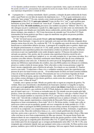 14.32). Quando a profecia terminava, Paulo não continuava especulando. Antes, seguia em atitude de oração.
De acordo com Rm 10.1, precisamente esse capítulo foi escrito em oração. Paulo se rende com seus desejos e
suas esperanças integralmente à vontade de Deus.
11 A pergunta do v. 1 continua martelando. Qual é, portanto, a situação da parte endurecida de Israel,
sobre a qual Paulo teve de falar de maneira tão deprimente nos v. 7-10, os quais terminaram com a
expressão “para sempre”? Ou seja, rejeição como estado permanente? Pergunto, pois: porventura,
tropeçaram (cf Rm 9.32,33) para que caíssem? Como em Rm 14.4, “cair” é aqui metáfora para
banimento no juízo final, ao contrário de “estar de pé”. Contudo, esse “cair” de Israel jamais é a
intenção de Deus: De modo nenhum, pois nesse caso também sua palavra “falharia” (Rm 9.6). Ele
não entregou seu povo cambaleante à queda livre, mas segurou-o na mão como seu instrumento. Ele
continua agindo com bênçãos por intermédio desses endurecidos, porém eleitos, sim por intermédio
desses inimigos, mas amados (v. 28)! Como haveremos de entender isso? Já em Rm 9.23 Paulo
testemunhou de forma genérica que Deus é capaz de manifestar sua glória em pessoas perdidas.
Agora isso chega ao nível prático.
O “não” de Israel causou uma grande bênção: pela sua transgressão, veio a salvação aos
gentios. Numa ilustração: A água de um rio represado corre para um leito diferente, irrigando dessa
maneira outras áreas de terra. Ou, conforme Mc 7.28: As migalhas que caem da mesa das criancinhas
beneficiam os cachorrinhos debaixo da mesa. A passagem do evangelho para os gentios, depois que
foi dirigido primeiramente só a Israel (At 11.19), sendo, porém, barrado por esse povo, constituiu
repetidamente uma experiência prática dos missionários cristãos no primeiro século e finalmente
convenceu-os por sua regularidade como sendo desígnio superior. O fracasso dos judeus trouxe
salvação aos gentios. Este, porém, não foi somente uma experiência histórica inicial há mil e
novecentos anos, mas ainda hoje é palpável, p. ex. em cada exemplar do AT que temos em mãos. Se o
víssemos com olhos abertos, ficaríamos sumamente maravilhados pelo fato de essa coletânea de
Escrituras judaicas estar entre nós. A literatura de outros povos da Antigüidade pode ser achada
apenas nas bibliotecas especializadas dos eruditos, mas essa Bíblia judaica nos abençoa no cotidiano,
preserva o caráter cristão de nossas igrejas. Nela volta todos os dias à nossa presença o papel de
Israel, mesmo empedernido, para a história da salvação. Em relação ao seu conteúdo, K. Haacker
escreve com razão: “Conhecemos o Deus vivo e verdadeiro somente a partir das experiências que
pessoas do povo de Israel tiveram com ele… O reconhecimento de Deus em Israel constitui também
a base do nosso reconhecimento de Deus. Precisamente por isso as Escrituras Sagradas de Israel
tornaram-se Bíblia da igreja, apenas complementadas – não substituídas! – pelo NT. O Deus no qual
nós cristãos cremos distingue-se dos deuses gentílicos, assim como das concepções de Deus na
filosofia, como „o Deus de Israel‟”.
Contudo, este é apenas um lado. Missão aos gentios não se esgota na conquista de gentios. Na
verdade, Deus usou inicialmente a desobediência de Israel para canalizar o evangelho às nações,
porém agiu assim para pô-los (também os próprios judeus) em ciúmes (impelindo-os a imitá-las).
Esse aspecto provocativo, que conforme Rm 10.19 Paulo deduziu do cântico de Moisés de Dt 32.21 e
que ele repete aqui e no v. 14, tornou-se norteador para ele. Ele entende essa provocação pelo lado
positivo, como um esforço ansioso de conquistar emulação: “Provai e vede que o Senhor é bom” (Sl
34.8)! Essa atração também se concretiza em Rm 10.21, em que Deus estende as mãos ao seu povo
“todo o dia”. Sem dúvida a redenção dos gentios também provoca os judeus à irritação e à raiva. Um
exemplo é Jonas, quando experimentou a misericórdia de Deus pela Nínive gentílica: “Com isso,
desgostou-se Jonas extremamente e ficou irado” (Jn 4.1). De forma similar, o irmão mais velho se
enraiveceu contra seu pai na parábola, quando este teve compaixão do irmão perdido (Lc 15.28).
Contudo, ambas as passagens da Bíblia terminam com um esforço enorme de conquistar o irado e
envolvê-lo na compaixão e no compartilhamento da misericórdia de Deus. Entretanto, é significativo
como isso se deu. Deus não confrontou Jonas, p. ex., com o estado gratificante da devoção dos
ninivitas, assim como o pai em Lc 15 tampouco tentou de forma alguma convidar à festa o filho mais
velho com base no novo bom comportamento do filho que retornou. Da mesma forma Paulo não
destacou diante de seus compatriotas as qualidades morais das igrejas gentílico-cristãs. Muito antes
enalteceu a graça que se empenha pelos descrentes (Rm 5.6). É a partir dela que ele tentou conduzir
seus irmãos para fora da resignação que se arraigou profundamente neles (Rm 7.24; Mt 11.28), uma
resignação que certamente impede mais que qualquer outra coisa a conversão: Se Deus aceitou essas
pessoas, também o povo infiel de Israel pode ter esperança. Sob esse aspecto Paulo reconheceu uma
 