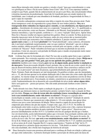 maravilhosa interação entre missão aos gentios e missão a Israel, “para que concordemente e a uma
voz glorifiqueis ao Deus e Pai de nosso Senhor Jesus Cristo” (Rm 15.6). Essa esperança também
comprova que Paulo, quando fala do endurecimento de seu povo por Deus, não está prestando tributo
à doutrina mecanicista da predestinação. Israel não foi transferido para um estado imutável de
imobilidade, mas é rodeado por uma abundância de bondade, paciência e longanimidade de Deus, à
qual é capaz de responder.
Os versículos subseqüentes comunicam uma idéia a respeito de como Deus procura atrair. Paulo
deixa transparecer como ele engrandeceria a graça diante de seus irmãos judaicos. Ora, se a
transgressão deles redundou em riqueza para o mundo, e o seu abatimento, em riqueza para os
gentios… Inicialmente ele retoma mais uma vez a expressão “transgressão” do v. 11, qualificando-a,
porém, num acréscimo, como seu fracasso. Afastando-se do Messias, Israel prejudicou sua própria
natureza messiânica, o que foi quitado, conforme o v. 15, com a “rejeição” desse povo. Apesar disso,
Deus fez o fracasso resultar em riqueza espiritual dos gentios. Disso se conclui: Se Deus já provoca
tamanha riqueza por meio do Israel que fracassou, então ele com certeza não se mostrará pobre
diante de um Israel que reencontra a sua verdadeira substância. É preciso concluir o contrário:
quanto mais a sua (i. é, de Israel) plenitude! Um “Israel plenificado”, nesse contexto, obviamente
não é um Israel completado numericamente, uma vez que a palavra “plenitude”, que em si abriga
muitos sentidos, obtém um perfil claro no presente versículo pelo seu oposto, a saber, sendo o
contrário de “fracasso”. Paulo vislumbra um Israel que se encontra na plenitude de seu envio
messiânico. Como tal, esse povo será portador de bênçãos para o mundo em proporção muito maior
do que quando estava endurecido.
13,14 A última frase não foi formulada até o final. Por isso não se podia captar bem o que o apóstolo
estava pensando. Nos versículos seguintes seus leitores recebem a idéia passada a limpo: Dirijo-me a
vós outros, que sois gentios! Visto, pois, que eu sou apóstolo dos gentios, glorifico o meu
ministério (também com vistas a Israel), para ver se, de algum modo, posso incitar à emulação os
do meu povo. Nessa provocação dirigida a Israel, portanto, não se trata de um evento a partir do céu,
mas de desenvolvimentos dentro do processo histórico de missão. Deus concretiza o anúncio em Dt
32.21: “eu os provocarei” por meio de pessoas, aqui primordialmente pelo apóstolo dos gentios
Paulo. Portanto, Paulo não desejaria ser mal-interpretado: Os gentílico-cristãos, que são interpelados
até o v. 32, não deviam apossar-se da ardente dedicação dele à obra entre eles como sendo algo hostil
aos judeus. Ao mesmo tempo ele entende sua atuação entre eles como um poderoso convite de Deus
dirigido ao seu próprio povo. Essa atuação, no entanto, caracterizava-se genuinamente como missão
cristã: Fundamentalmente ela se desenrola sob a possibilidade de talvez poder salvar alguns deles,
.
Salvo será quem crer – pessoa por pessoa. Não está sendo prenunciado nenhum evento coletivo
portentoso.
15 Tendo deixado isso claro, Paulo repete a exaltação da graça do v. 12, servindo-se, porém, de
expressões que destacam menos as manifestações perante o próprio Israel e mais a atuação de Deus
por trás delas. Porque, se o fato de terem sido eles rejeitados trouxe reconciliação ao mundo, que
será o seu restabelecimento, senão vida dentre os mortos? (“Porque se a rejeição deles –
reconciliação ao mundo, como sua aceitação – se não vida dentre os mortos!” [tradução do autor]).
Deus onerou o fracasso que causaram por culpa própria (v. 12) com rejeição, mas apesar disso
utilizou esse povo como instrumento de bênção. Dessa maneira o tapete da reconciliação foi
empurrado para debaixo dos pés das nações. Cumpre reler, aqui, 2Co 5.18-21. No âmbito da
proclamação entre todos os povos, também entre Israel, Paulo contou com o fato, expresso há pouco
no v. 14, de que também membros da parte rejeitada de Israel “sejam salvos”. Descreveu esse
processo detalhadamente em Rm 10.9-13. Lá também está fora de qualquer dúvida que o Senhor,
rico em misericórdia, aceita indistintamente judeus que o invocam. Essa aceitação culmina cada vez
no grito de alegria de Lc 15.24: “Este meu filho estava morto e reviveu!” Para quem foi aceito, há
certeza da nova vida. Por isso: que será o seu restabelecimento, senão vida dentre os mortos? Já
foi na fé de Abraão que se revelou aquele que vivifica. E, conforme Rm 4.17-23, também encontram-
se ali as raízes da fé cristã. Segundo Rm 8.2 a igreja experimenta o “Espírito da Vida” de Ez 37.
Nessa perspectiva a primeira igreja encontrava-se em casa. “Vida dentre os mortos” constituía para
eles uma atualidade, não a borda mais longínqua da história da salvação.
16 Duas ilustrações trazem uma premissa adicional para a confiança de Paulo em relação a judeus que
até aqui estão endurecidos. A primeira ilustração lembra a prescrição de ofertar parte da massa de
 