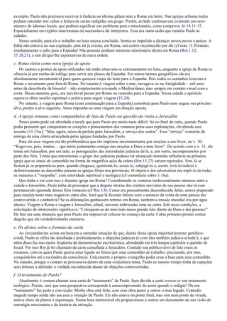 exemplo, Paulo não precisava escrever à Galácia no idioma gálata nem a Roma em latim. Nas igrejas urbanas todos
podiam entender nos cultos a leitura de cartas redigidas em grego. Porém, ao lado continuavam existindo um sem-
número de idiomas locais, que podiam significar um problema para o missionário, como comprova At 14.11-15.
Especialmente em regiões interioranas ele necessitava de intérpretes. Essa era outra razão que remetia Paulo às
cidades.
Nesse sentido, para ele o trabalho no leste estava concluído. Sentia-se impelido a alcançar novos povos e países. A
Itália não entrava na sua cogitação, pois ali já existia, em Roma, um centro reconhecido por ele (cf nota 2). Portanto,
imediatamente o salto para a Espanha! Não possuía nenhum interesse missionário direto em Roma (Rm 1.12;
15.20,21), e sim dirigia-lhe expectativas de outra ordem.
c. Roma eleita como nova igreja de apoio
Os centros e pontos de apoio utilizados até então situavam-se extremamente no leste, enquanto a igreja de Roma se
oferecia já por razões de tráfego para servir aos planos da Espanha. Em meros termos geográficos ela era
absolutamente incontornável para quem quisesse viajar do leste para a Espanha. Pois todos os caminhos levavam a
Roma e novamente para fora de Roma. No tocante à viagem sobre o mar, navegava-se na Antigüidade – mil anos
antes da descoberta da bússola! – não simplesmente cruzando o Mediterrâneo, mas sempre em contato visual com a
costa. Dessa maneira, pois, era inevitável passar por Roma no caminho para a Espanha. Nessa cidade o apóstolo
esperava obter auxílio espiritual e prático para seguir viagem (15.24).
No entanto, a viagem para Roma (com continuação para a Espanha) constituía para Paulo nem sequer seu próximo
alvo, porém o alvo seguinte. Antes impunha-se uma viagem em direção oposta.
d. A igreja romana como companheira de luta de Paulo na questão da visita a Jerusalém
Nesse ponto pode ser abordada a tarefa que para Paulo era muito mais difícil. Só no final da carta, quando Paulo
podia presumir que conquistara os corações e pensamentos dos romanos pelas suas explanações, ele aborda esse
assunto (15.25ss): “Mas, agora, estou de partida para Jerusalém, a serviço dos santos”. Esse “serviço” consistia da
entrega de uma oferta arrecadada pelas igrejas fundadas por Paulo.
Para ele essa viagem era tão problemática que ele implorou insistentemente por orações a seu favor, no v. 30:
“Rogo-vos, pois, irmãos… que luteis juntamente comigo nas orações a Deus a meu favor”. De acordo com o v. 31, ele
temia em Jerusalém, por um lado, as perseguições das autoridades judaicas de lá, e, por outro, incompreensões por
parte dos fiéis. Temia que entrementes o grupo dos judaístas pudesse ter alcançado tamanha influência na primeira
igreja que os sinais de comunhão na forma da magnífica ação da coleta (Rm 15.27) seriam rejeitados. Sim, lá se
faziam já os preparativos para, quando chegasse, questioná-lo, acusá-lo, subjugá-lo e, assim, levá-lo radical e
definitivamente ao descrédito perante as igrejas filiais nas províncias. O objetivo dos adversários era expô-lo de todas
as maneiras à “vergonha”, com autoridade espiritual e teológica (cf comentário sobre 1.16a).
Que tinha a ver com isso a distante igreja em Roma? Considerando os contatos tradicionalmente intensos entre a
cidade e Jerusalém, Paulo tinha de pressupor que a disputa interna dos cristãos em torno de sua pessoa não tivesse
permanecido ignorada desses fiéis romanos (cf Rm 3.8). Como era pessoalmente desconhecido deles, estava preparado
para reações tanto mais negativas entre eles. Será que lá ficaram felizes com o anúncio da visita de uma pessoa tão
controvertida e combativa? Se as difamações ganhassem terreno em Roma, também a missão mundial iria por água
abaixo. Viagem a Roma e viagem a Jerusalém, afinal, estavam imbricadas uma na outra. Sob essas condições, a
solicitação de intercessões significava: “Coloquem-se do meu lado nessa grande luta diante de Deus e das pessoas!”
De fato era uma intenção que para Paulo era impossível colocar no começo da carta. Cabia primeiro prestar contas
daquilo que ele verdadeiramente ensinava.
e. Os efeitos sobre o formato da carta
As circunstâncias acima esclarecem a estranha situação de que, diante dessa igreja majoritariamente gentílico-
cristã, Paulo se refira tão detalhada e profundamente a objeções judaicas (e com elas também judaico-cristãs!), e que
além disso faz uso muito freqüente da demonstração escriturística, abordando em três longos capítulos a questão de
Israel. Por isso Rm já foi chamado de carta camuflada a Jerusalém. Contudo seu público-alvo de fato eram os
romanos, com os quais Paulo queria estar ligado no futuro por uma comunhão de trabalho, precisando, por isso,
conquistá-los até o recôndito da consciência. Unicamente o próprio evangelho podia criar a base para essa comunhão.
No entanto, porque o contato se processava dentro de uma conjuntura tensa, Paulo ao mesmo tempo tinha de capacitar
seus leitores a defender a verdade reconhecida diante de objeções controvertidas.
f. O testamento de Paulo?
Atualmente é comum chamar essa carta de “testamento” de Paulo. Sem dúvida a carta tornou-se seu testamento
teológico. Porém, será que essa perspectiva corresponde à autocompreensão do autor quando a redigiu? De um
“testamento” faz parte a convicção: Minha obra está feita, com essa obra passo a outros o meu legado. Contudo,
naquele tempo ainda não era essa a situação de Paulo. Ele não estava no ponto final, mas sim num ponto de virada,
estava cheio de planos e esperanças. Numa hora memorável ele proporcionou a outros um documento de sua visão de
estratégia missionária e da história da salvação.
 