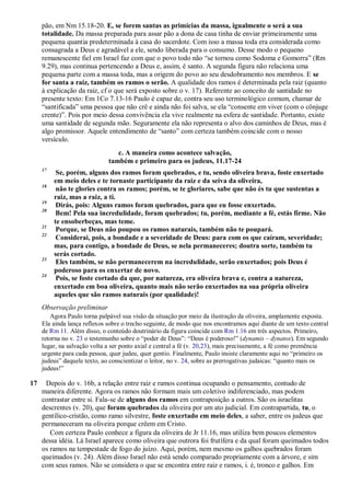 pão, em Nm 15.18-20. E, se forem santas as primícias da massa, igualmente o será a sua
totalidade. Da massa preparada para assar pão a dona de casa tinha de enviar primeiramente uma
pequena quantia predeterminada à casa do sacerdote. Com isso a massa toda era considerada como
consagrada a Deus e agradável a ele, sendo liberada para o consumo. Desse modo o pequeno
remanescente fiel em Israel faz com que o povo todo não “se tornou como Sodoma e Gomorra” (Rm
9.29), mas continua pertencendo a Deus e, assim, é santo. A segunda figura não relaciona uma
pequena parte com a massa toda, mas a origem do povo ao seu desdobramento nos membros. E se
for santa a raiz, também os ramos o serão. A qualidade dos ramos é determinada pela raiz (quanto
à explicação da raiz, cf o que será exposto sobre o v. 17). Referente ao conceito de santidade no
presente texto: Em 1Co 7.13-16 Paulo é capaz de, contra seu uso terminológico comum, chamar de
“santificada” uma pessoa que não crê e ainda não foi salva, se ela “consente em viver (com o cônjuge
crente)”. Pois por meio dessa convivência ela vive realmente na esfera de santidade. Portanto, existe
uma santidade de segunda mão. Seguramente ela não representa o alvo dos caminhos de Deus, mas é
algo promissor. Aquele entendimento de “santo” com certeza também coincide com o nosso
versículo.
c. A maneira como acontece salvação,
também e primeiro para os judeus, 11.17-24
17
Se, porém, alguns dos ramos foram quebrados, e tu, sendo oliveira brava, foste enxertado
em meio deles e te tornaste participante da raiz e da seiva da oliveira,
18
não te glories contra os ramos; porém, se te gloriares, sabe que não és tu que sustentas a
raiz, mas a raiz, a ti.
19
Dirás, pois: Alguns ramos foram quebrados, para que eu fosse enxertado.
20
Bem! Pela sua incredulidade, foram quebrados; tu, porém, mediante a fé, estás firme. Não
te ensoberbeças, mas teme.
21
Porque, se Deus não poupou os ramos naturais, também não te poupará.
22
Considerai, pois, a bondade e a severidade de Deus: para com os que caíram, severidade;
mas, para contigo, a bondade de Deus, se nela permaneceres; doutra sorte, também tu
serás cortado.
23
Eles também, se não permanecerem na incredulidade, serão enxertados; pois Deus é
poderoso para os enxertar de novo.
24
Pois, se foste cortado da que, por natureza, era oliveira brava e, contra a natureza,
enxertado em boa oliveira, quanto mais não serão enxertados na sua própria oliveira
aqueles que são ramos naturais (por qualidade)!
Observação preliminar
Agora Paulo torna palpável sua visão da situação por meio da ilustração da oliveira, amplamente exposta.
Ela ainda lança reflexos sobre o trecho seguinte, de modo que nos encontramos aqui diante de um texto central
de Rm 11. Além disso, o conteúdo doutrinário da figura coincide com Rm 1.16 em três aspectos. Primeiro,
retorna no v. 23 o testemunho sobre o “poder de Deus”: “Deus é poderoso!” (dynamis – dynatos). Em segundo
lugar, na salvação volta a ser ponto axial e central a fé (v. 20,23), mais precisamente, a fé como premência
urgente para cada pessoa, quer judeu, quer gentio. Finalmente, Paulo insiste claramente aqui no “primeiro os
judeus” daquele texto, ao conscientizar o leitor, no v. 24, sobre as prerrogativas judaicas: “quanto mais os
judeus!”
17 Depois do v. 16b, a relação entre raiz e ramos continua ocupando o pensamento, contudo de
maneira diferente. Agora os ramos não formam mais um coletivo indiferenciado, mas podem
contrastar entre si. Fala-se de alguns dos ramos em contraposição a outros. São os israelitas
descrentes (v. 20), que foram quebrados da oliveira por um ato judicial. Em contrapartida, tu, o
gentílico-cristão, como ramo silvestre, foste enxertado em meio deles, a saber, entre os judeus que
permaneceram na oliveira porque crêem em Cristo.
Com certeza Paulo conhece a figura da oliveira de Jr 11.16, mas utiliza bem poucos elementos
dessa idéia. Lá Israel aparece como oliveira que outrora foi frutífera e da qual foram queimados todos
os ramos na tempestade de fogo do juízo. Aqui, porém, nem mesmo os galhos quebrados foram
queimados (v. 24). Além disso Israel não está sendo comparado propriamente com a árvore, e sim
com seus ramos. Não se considera o que se encontra entre raiz e ramos, i. é, tronco e galhos. Em
 