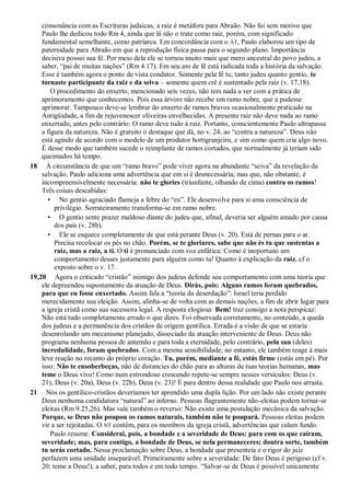 consonância com as Escrituras judaicas, a raiz é metáfora para Abraão. Não foi sem motivo que
Paulo lhe dedicou todo Rm 4, ainda que lá não o trate como raiz, porém, com significado
fundamental semelhante, como patriarca. Em concordância com o AT, Paulo elaborou um tipo de
paternidade para Abraão em que a reprodução física passa para o segundo plano. Importância
decisiva possui sua fé. Por meio dela ele se tornou muito mais que mero ancestral do povo judeu, a
saber, “pai de muitas nações” (Rm 4.17). Em seu ato de fé está radicada toda a história da salvação.
Esse é também agora o ponto de vista condutor. Somente pela fé tu, tanto judeu quanto gentio, te
tornaste participante da raiz e da seiva – somente quem crê é sustentado pela raiz (v. 17,18).
O procedimento do enxerto, mencionado seis vezes, não tem nada a ver com a prática de
aprimoramento que conhecemos. Pois essa árvore não recebe um ramo nobre, que a pudesse
aprimorar. Tampouco deve-se lembrar do enxerto de ramos bravos ocasionalmente praticado na
Antigüidade, a fim de rejuvenescer oliveiras envelhecidas. A presente raiz não deve nada ao ramo
enxertado, antes pelo contrário: O ramo deve tudo à raiz. Portanto, conscientemente Paulo ultrapassa
a figura da natureza. Não é gratuito o destaque que dá, no v. 24, ao “contra a natureza”. Deus não
está agindo de acordo com o modelo de um produtor hortigranjeiro, e sim como quem cria algo novo.
É desse modo que também sucede o reimplante de ramos cortados, que normalmente já teriam sido
queimados há tempo.
18 À circunstância de que um “ramo bravo” pode viver agora na abundante “seiva” da revelação da
salvação, Paulo adiciona uma advertência que em si é desnecessária, mas que, não obstante, é
incompreensivelmente necessária: não te glories (triunfante, olhando de cima) contra os ramos!
Três coisas descabidas:
• No gentio agraciado flameja a febre do “eu”. Ele desenvolve para si uma consciência de
privilégio. Sorrateiramente transforma-se em ramo nobre.
• O gentio sente prazer maldoso diante do judeu que, afinal, deveria ser alguém amado por causa
dos pais (v. 28b).
• Ele se esquece completamente de que está perante Deus (v. 20). Está de pernas para o ar.
Precisa recolocar os pés no chão. Porém, se te gloriares, sabe que não és tu que sustentas a
raiz, mas a raiz, a ti. O ti é pronunciado com voz enfática: Como é inoportuno um
comportamento desses justamente para alguém como tu! Quanto à explicação da raiz, cf o
exposto sobre o v. 17.
19,20 Agora o criticado “cristão” inimigo dos judeus defende seu comportamento com uma teoria que
ele depreendeu supostamente da atuação de Deus. Dirás, pois: Alguns ramos foram quebrados,
para que eu fosse enxertado. Assim fala a “teoria da deserdação”: Israel teria perdido
merecidamente sua eleição. Assim, alinha-se de volta com as demais nações, a fim de abrir lugar para
a igreja cristã como sua sucessora legal. A resposta elogiosa: Bem! traz consigo a nota perspicaz:
Não está tudo completamente errado o que dizes. Foi observada corretamente, no conteúdo, a queda
dos judeus e a permanência dos cristãos de origem gentílica. Errada é a visão de que se estaria
desenrolando um mecanismo planejado, dissociado da atuação interveniente de Deus. Deus não
programa nenhuma pessoa de antemão e para toda a eternidade, pelo contrário, pela sua (deles)
incredulidade, foram quebrados. Com a mesma sensibilidade, no entanto, ele também reage à mais
leve reação no recanto do próprio coração. Tu, porém, mediante a fé, estás firme (estás em pé). Por
isso: Não te ensoberbeças, não de distancies do chão para as alturas de tuas teorias humanas, mas
teme o Deus vivo! Como num estrondoso crescendo repete-se sempre nesses versículos: Deus (v.
21), Deus (v. 20a), Deus (v. 22b), Deus (v. 23)! É para dentro dessa realidade que Paulo nos arrasta.
21 Nós os gentílico-cristãos deveríamos ter aprendido uma dupla lição. Por um lado não existe perante
Deus nenhuma candidatura “natural” ao inferno. Pessoas flagrantemente não-eleitas podem tornar-se
eleitas (Rm 9.25,26). Mas vale também o reverso: Não existe uma postulação mecânica da salvação.
Porque, se Deus não poupou os ramos naturais, também não te poupará. Pessoas eleitas podem
vir a ser rejeitadas. O NT contém, para os membros da igreja cristã, advertências que calam fundo.
Paulo resume. Considerai, pois, a bondade e a severidade de Deus: para com os que caíram,
severidade; mas, para contigo, a bondade de Deus, se nela permaneceres; doutra sorte, também
tu serás cortado. Nessa proclamação sobre Deus, a bondade que presenteia e o rigor do juiz
perfazem uma unidade inseparável. Primeiramente sobre a severidade: De fato Deus é perigoso (cf v.
20: teme a Deus!), a saber, para todos e em todo tempo. “Salvar-se de Deus é possível unicamente
 