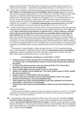 quando se foge para Deus” (Martinho Lutero). Permanecer na salvação somente é possível “se
permaneceres na bondade” – uma paráfrase especialmente bela para “estar firme na fé” do v. 20.
23 Depois dessas afirmações, Paulo pode pronunciar com maior precisão sua esperança para Israel.
Eles também, se não permanecerem na incredulidade, serão enxertados naquela boa oliveira.
Não se pode deixar passar despercebido o “se não”. Desde Rm 1.16 até Rm 10 Paulo expôs de modo
inequívoco: A redenção está indissoluvelmente ligada ao Senhor Jesus Cristo e, por isso, à fé
confiante nele. Vale neste ponto: “Nenhum outro evangelho!” (2Co 11.4). Ainda em Rm 10.12 ele
foi claro em não admitir qualquer exceção desta verdade. Não há um segundo caminho para a
salvação. Judeus não são salvos de modo diferente dos gentios. Esta é a única maneira pela qual se
concretiza sua “aceitação” (v. 15). Pois Deus é poderoso para os enxertar de novo. Esse poder
criador já resplandeceu no início da história da salvação (Rm 4.17,21, cf 11.15 e 16.25).
24 A partir de algo muito mais difícil, que Deus, porém, já foi capaz de realizar, Paulo traça agora uma
conclusão para o reimplante de judeus na oliveira, um ato comparavelmente mais “fácil”. Pois, se (tu
gentio) foste cortado da que, por natureza, era oliveira brava e, contra a natureza, enxertado
em boa oliveira, quanto mais não serão enxertados na sua própria oliveira aqueles que são
ramos naturais (por qualidade)! Na verdade não existem para o Todo-Poderoso casos difíceis e
fáceis. Ele tem poder para realizar tudo com facilidade. Porém, para derrotar o ceticismo humano,
Paulo admite uma vez também graus diferentes de dificuldade para a Onipotência de Deus. Visto sob
esse ângulo, é um fato extremamente admirável que Deus tenha despertado para si filhos de pedras, i.
é, do concreto do paganismo (Mt 3.9; Ef 2.12). Quanto mais, e por isso mesmo, ele é capaz de aceitar
novamente seus israelitas eleitos, aos quais ainda temos de atestar zelo por Deus e sua lei (Rm 9.31;
10.2).
No retrospecto, cumpre entender o sentido da longa frase dos v. 23,24: A repetição da forma
futura “serão enxertados” é dependente da frase anterior: se não permanecerem na incredulidade
quando forem expostos à pregação missionária, então Deus os enxertará novamente. Será que o
farão? Paulo suplicou ardentemente por esse “se não” (Rm 10.1).
d. O mistério da salvação para “o Israel todo”, 11.25-32
25
Porque não quero, irmãos, que ignoreis este mistério (para que não sejais presumidos em
vós mesmos): que veio endurecimento em parte a Israel, até que haja entrado a plenitude
dos gentios.
26
E, assim, todo o Israel será salvo, como está escrito (Is 59.20; 27.9): Virá de Sião o
Libertador e ele apartará de Jacó as impiedades.
27
Esta é a minha aliança com eles, quando eu tirar os seus pecados.
28
Quanto ao evangelho, são eles inimigos por vossa causa; quanto, porém, à eleição, amados
por causa dos patriarcas;
29
porque os dons e a vocação de Deus são irrevogáveis.
30
Porque assim como vós também, outrora, fostes desobedientes a Deus, mas, agora,
alcançastes misericórdia, à vista da desobediência deles,
31
assim também estes, agora, foram desobedientes, para que, igualmente, eles alcancem
misericórdia, à vista da que vos foi concedida.
32
Porque Deus a todos encerrou na desobediência, a fim de usar de misericórdia para com
todos.
Observação preliminar
Continuam sendo interpelados os gentílico-cristãos, mas acalma-se a discussão viva de Rm 11.1-24. Depois
de lançado o alicerce para uma solução da questão de Israel, exposto de forma concreta na comparação da
oliveira, segue-se uma síntese doutrinária.
25a Uma figura de retórica, que se encontra em Paulo outras cinco vezes, faz a introdução: Porque
não quero, irmãos, que ignoreis. Neste caso, porém, Paulo a complementa com uma justificativa
expressa: para que não sejais presumidos em vós mesmos. Ele ainda se detém, portanto, no perigo
há pouco formulado (v. 18-22), de que seus leitores gentílico-cristãos poderiam olhar com presunção
sobre o Israel endurecido. Lá deu-lhes como lembrete o poder de Deus (v. 23b); agora, sua sabedoria
(cf v. 33-35). Ele fala do mistério.
 