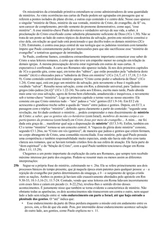 Os missionários da cristandade primitiva entendiam-se como administradores de uma quantidade
de mistérios. As vinte ocorrências nas cartas de Paulo podem ser agrupadas em passagens que se
referem a pontos isolados do plano divino, e outras cujo conteúdo é o centro dele. Nesse caso aparece
o singular “mistério de Deus, mistério da sua vontade, mistério de Cristo, do evangelho, da fé” ou,
sem carecer de complemento, provido somente do pronome demonstrativo, como aqui, “esse
mistério”. A esse mistério-chave Paulo devotava o verdadeiro serviço de sua vida, a saber, à
proclamação do Cristo crucificado como sabedoria plenamente suficiente de Deus (1Co 1.30). Não se
trata de um ponto ao lado de outros tópicos da doutrina da salvação, porém este mistério constitui o
eixo dela, em relação ao qual tudo está posicionado e que decifra todos os demais mistérios (2Co
1.20). Entretanto, é contra essa peça central de sua teologia que os judaístas resistiam com tamanho
ímpeto que Paulo constantemente pedia por intercessões para que não sacrificasse esse “mistério do
evangelho” a tentativas quaisquer de intimidação.
Se Paulo, conforme líamos, considerou extraordinariamente importante comunicar esse saber de
Cristo a seus leitores romanos, é certo que não teve um empenho menor no coração em relação às
demais igrejas. A mesma preocupação deveria estar registrada em outras de suas cartas. A
expectativa é confirmada. A carta aos Romanos não aparece isolada. Já nos dois primeiros capítulos
de 1Co a questão gira, como aqui, em torno dos “sábios”, que estão possuídos pela “sabedoria deste
mundo” (BLH) e obcecados para a “sabedoria de Deus em mistério” (1Co 2.6,7; cf 1.17,18; 2.1-5,6-
9). Como conteúdo central desse mistério aparece “Cristo como poder e sabedoria de Deus” (1Co
1.24). Como aqui, está em jogo um mistério da salvação, pois novamente a frase é regida pelo
vocábulo “salvar”. Ressalta nessa salvação, como em Rm, a dimensão universal, para “judeus como
gregos (não-judeus [BLH])” (1Co 1.22-24). Na carta aos Efésios, escrita mais tarde, Paulo aborda
mais uma vez essa salvação, agora de forma bem elaborada, amadurecida e inequívoca, e novamente
sob o termo-chave “mistério”. Logo no primeiro capítulo o termo vem ao nosso encontro: Ele
consiste em que Cristo sintetiza tudo – “nós” judeus e “vós” gentios (Ef 1.9-14). Em Ef 2 ele
acrescenta o grandioso trecho sobre a queda do “muro” entre judeus e gentios. Depois, em Ef 3, a
passagem com o tríplice “mistério”, definido agora claramente a partir do conteúdo: “segundo uma
revelação, me foi dado conhecer o mistério… podeis compreender o meu discernimento do mistério
de Cristo: a saber, que os gentios são co-herdeiros (com Israel), membros do mesmo corpo e co-
participantes da promessa (com Israel) em Cristo Jesus por meio do evangelho… A mim… me foi
dada esta graça de… manifestar qual seja a dispensação do mistério” (Ef 3.3-9). Enfim, também em
Cl o termo “mistério” tornou-se um conceito central. A “riqueza da glória deste mistério” consiste,
segundo Cl 1.26ss, no “Cristo em vós (gentios)”, de maneira que judeus e gentios que crêem formam,
no corpo abrangente de Cristo, uma comunhão reconciliada. Esse mistério, pelo qual Paulo possuía
uma competência e também responsabilidade muito especiais, ainda não havia sido dito com tanta
clareza aos romanos, que se haviam tornado cristãos fora da sua esfera de atuação. Ele fazia parte do
“dom espiritual” e da “bênção de Cristo”, com a qual Paulo também tencionava chegar em Roma
(Rm 1.11; 15.29).
Chegamos a um ponto importante da explicação da carta aos Romanos, que sempre tem recebido
máximo interesse por parte dos exegetas. Podem-se resumir mais ou menos assim as diferentes
interpretações:
25b Segue-se a própria frase do mistério, culminando no v. 26a. Ela se refere primeiramente aos dois
processos básicos do tempo presente, que já naquela época eram patentes para qualquer pessoa: a – a
rejeição do evangelho por partes determinantes da sinagoga, e b – o surgimento de igrejas cristãs
entre as nações. Ambos os pontos já haviam sido exaustivamente abordados pelo apóstolo em Rm
9.30-33; 10.1-3,16-21; 11.7-24. Contudo, vendo que seus leitores em Roma lidavam incorretamente
com esses fatos e caíam em pecado (v. 8-22,25a), revelou-lhes o sentido divino desses
acontecimentos. É justamente nisso que também se torna evidente a característica de mistério. Não
obstante todas as aparências, os dois acontecimentos não transcorrem um contra o outro, nem sequer
lado a lado sem relação entre si: veio endurecimento em parte a Israel, até que haja entrado a
plenitude dos gentios. O “até” indica que:
• Esse endurecimento da parte de Deus perdura enquanto a missão está em andamento entre os
povos, sim, a fim de que ela ande. Pois, por intermédio desse endurecimento acontece salvação
do outro lado, aos gentios, como Paulo explicou no v. 11.
 