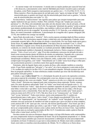 • Ao mesmo tempo vale inversamente: A missão entre as nações perdura por causa de Israel até
o fim dessa era, e precisamente como sinal de fidelidade para Israel e incentivo para a salvação
de judeus, como Paulo assegurou expressamente aos gentios nos v. 13,14 (cf Rm 10.19; 11.11).
Dessa maneira o fluxo da graça passa de um lado para outro “agora, no tempo de hoje”. Não há
misericórdia para os gentios sem Israel, não há misericórdia para Israel sem os gentios, “a fim de
usar de misericórdia para com todos” (v. 32).
Em decorrência, “endurecimento” não significa para judeus que estejam transportados para uma
rigidez inalterável até que retorne o Senhor. Pelo contrário: Porque são “amados por causa dos
patriarcas” (v. 28), Deus está estendendo suas mãos até eles durante todo o dia da salvação, a fim de
salvá-los pela fé em seu Messias (v. 14,23,24). Na expressão “plenitude dos gentios” pode-se pensar
num número predeterminado de convertidos, mas também é cabível um indício da “plenificação
(forma verbal de pleróo) do evangelho” de acordo com Rm 15.19: Num dia, a ser estabelecido por
Deus, ele estará consumado validamente. A proclamação do evangelho não é apenas obrigação (Mc
13.10), mas também traz consigo sua medida.
26a Agora Paulo desvenda todo o “mistério”. Sob a recém-exposta estratégia dupla de Deus acontece
um terceiro fato. Ele já principiou naquele tempo e ainda hoje está em andamento. Contudo, estará
consumado somente após o fim do tempo de missão e misericórdia. Por isso Paulo muda agora para a
forma futura: E, assim, todo o Israel será salvo. Uma típica frase de resultado! Com “e, assim”
Paulo estabelece a ligação com a forma de procedimento de Deus há pouco descrita. Portanto, Deus
conduzirá, no contexto da missão mundial, ao resultado prometido: todo o Israel será salvo.
Esta interpretação também é chamada de interpretação inclusiva. Outros exegetas (cf abaixo, o
excurso ―Todo o Israel será salvo‖, pág 191ss) não consideram o processo da salvação de todo o
Israel como acontecimento dentro da história da missão em andamento. Segundo eles, o processo
começa somente depois do fim dessa história, por ocasião da volta de Cristo (a chamada
interpretação excludente). Muitas vezes eles traduzem, então, a palavrinha “assim”, contrariamente à
comprovação lexicográfica, com “então”. Naturalmente um “e então” nesse local dirige o olhar para
um acontecimento posterior e corrobora muito bem aquela interpretação.
Entretanto, além da ligação lógica entre as partes da frase, cabe entender também os conceitos
axiais. O que Paulo entende por “salvação” e “ser salvo” ele o havia anteposto à carta toda em Rm
1.16 e acabara de explicá-lo em Rm 10.8-13 com minudência singular: Salvação acontece por fé com
base na pregação apostólica. As duas referências citadas ressaltam que nisso não há diferença nem
para judeus nem para gentios.
Contudo, o que é todo o Israel? No AT a formulação faz parte do acervo de expressões correntes,
sem marca especial de solenidade. Em contraposição a esse uso, destaca-se aqui o uso marcante:
Depois de aparecer dez vezes um simples “Israel”, anuncia-se em alta voz o objeto de um mistério:
“todo o Israel”. Deixemo-nos impactar pelo raiar cerimonioso dessa expressão. Porém, vejamos
mais: Por meio da palavra adicionada “todo” ou “todos” esse Israel está em ligação com o v. 32.
Também lá triunfa esse “todos”. Após descrever caminhos separados de judeus e gentios, Paulo traça
uma linha e soma tudo o que falou: Todos foram flagrados por Deus em sua culpa, a fim de que
vigorasse para todos a misericórdia. Nisso não há o que tirar. Israel sozinho seria “muito pouco”,
como já consta em Is 49.6 (cf At 13.47). Não deve ficar só no “remanescente”, na “eleição”, na
“raiz” ou nas “primícias”. Todos esses termos, assim como perpassam Rm 11, pedem um
preenchimento para o todo, para o “todo o Israel”. Como chegará essa plenitude? Pela via do
“enxerto”, do “repatriamento”, da “incorporação”, do “embutir” ou da “introdução” de não-eleitos. É
somente com esse acréscimo de membros de todas as nações que o povo de Deus se torna completo,
como anuncia Hb 11.40: “para que eles, sem nós, não fossem aperfeiçoados”. Esse Israel, que não é
“todo” sem inclusão dos judeus que crêem, e que não é “todo” sem inclusão dos gentios que crêem,
devia ser compreendido pelos romanos como o plano eterno de Deus em Jesus Cristo. Aqui também
reside a base para as exortações apaixonadas de Rm 14,15. Consideremos ainda a palavra final de
Paulo sobre o tema Israel, em Rm 15.7-12.
Ouvintes atentos da carta aos Romanos daquele tempo e de hoje dificilmente serão surpreendidos
por essa compreensão inclusiva (englobante) de Israel. Ela já foi largamente preparada no AT. Desde
o início Deus traçou caminhos que cruzavam maciçamente a elaboração de uma autocompreensão
excludente em Israel. Evidenciou-se que nem os descendentes de Abraão eram todos contados como
Israel, nem todos os israelitas eram descendentes de Abraão. No NT colhem-se os frutos dessa
 