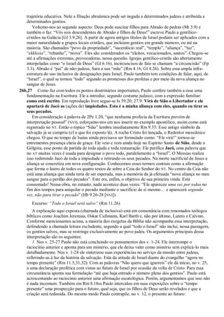trajetória educativa. Nele a filiação abraâmica pode ser negada a determinados judeus e atribuída a
determinados gentios.
Voltemo-nos ao segundo aspecto: Deus pode suscitar filhos para Abraão de pedras (Mt 3.9) e
também o faz. “Vós sois descendentes de Abraão e filhos de Deus!” escreve Paulo a gentílico-
cristãos na Galácia [Gl 3.9,26]. A partir de agora antigos títulos de Israel podiam ser aplicados com a
maior naturalidade a grupos locais cristãos, que incluíam gentios em grande número, ou até na
maioria. São chamados “povo da propriedade”, “sacerdócio real”, “templo”, “aliança”, “luz”,
“ekklesia”, “rebanho”, “noiva”. Eles são considerados os “eleitos, vocacionados, santos”. Chegou-se
até a afirmações extremas, provocadoras, nessa questão. Igrejas gentílico-cristãs são abertamente
interpeladas como “o Israel de Deus” (Gl 6.16), incircuncisos de fato se chamam “a circuncisão” (Fp
3.3), Abraão é “pai” de não-judeus, Sara a sua “mãe” (Rm 4.16; Gl 4.26). Sobre essa ampla infra-
estrutura do uso inclusivo de designações para Israel, Paulo também tem condições de falar, aqui, de
“Israel”, o qual se tornou “todo” segundo as promessas dos profetas e por meio da nova aliança no
sangue de Jesus.
26b,27 Como faz com todos os pontos doutrinários importantes, Paulo confere também a esse uma
fundamentação na Escritura. Ele a introduz, segundo costume judaico, com a expressão familiar:
como está escrito. Em reprodução livre segue-se Is 59.20; 27.9: Virá de Sião o Libertador e ele
apartará de Jacó as (ações de) impiedades. Esta é a minha aliança com eles, quando eu tirar os
seus pecados.
Em consideração à palavra de 2Pe 1.20, “que nenhuma profecia da Escritura provém de
interpretação pessoal” (NVI), esforçamo-nos em nos inserir no exemplo apostólico, assim como está
registrado no NT. Então o tópico “Sião” lembra imediatamente Rm 9.33: Esse antigo símbolo da
salvação já se cumpriu (cf o que foi exposto lá). A rocha Cristo foi lançada, o Redentor messiânico
chegou. O que no tempo de Isaías ainda precisava ser formulado como: “Ele virá!” tornou-se
entrementes presença cheia de graça: Ele veio e vem ainda hoje no Espírito Santo de Sião, desde o
Gólgota, esse ponto de partida de toda ajuda e toda restauração. Ele purifica Jacó, uma palavra que
no AT muitas vezes é usada para designar o povo todo, paralelamente a “Israel”. O Messias realiza
isso redimindo Jacó de toda a impiedade e retirando os seus pecados. Na morte sacrificial de Jesus a
aliança se concretiza em nova configuração. Conhecemos esses termos centrais como a afirmação
que forma o lastro de todos os quatro textos de sobre a Ceia do Senhor do NT. No centro da Ceia não
está uma aliança que ainda teria de ser esperada, mas a memória da já efetuada “nova aliança no meu
sangue para o perdão dos pecados”. Este era, enfim, o objetivo de sua primeira vinda. Está
consumado! Nessa obra, no entanto, nada acontece duas vezes: “Ele apareceu uma vez por todas no
fim dos tempos para aniquilar o pecado mediante o sacrifício de si mesmo… e aparecerá segunda
vez, não para tirar o pecado” (Hb 9.26-28 [NVI]).
Excurso: ―Todo o Israel será salvo‖ (Rm 11.26)
A explicação aqui exposta (chamada de inclusiva) está em consonância com renomados teólogos
bíblicos como Joachim Jeremias, Oskar Cullmann, Karl Barth e, não por último, Lutero e Calvino.
Conforme mencionamos acima, a maioria dos exegetas da Bíblia não acompanha essa interpretação,
defendendo a chamada leitura excludente, segundo a qual “todo o Israel” não inclui, nessa passagem,
os gentios salvos, mas se restringe exclusivamente ao povo judeu. Os argumentos principais dessa
interpretação são os seguintes:
1. Nos v. 25-27 Paulo não está concluindo os pensamentos dos v. 1-24. Ele interrompe o
raciocínio anterior e aponta para um mistério, que ele deixa valer como mistério sem explicá-lo mais
detalhadamente. Nos v. 1-24 ele sintetizou suas experiências no serviço da missão entre judeus,
refletindo-as à luz da história da salvação. Fala da atitude de Israel diante do evangelho “agora no
tempo presente” (Rm 11.5,31,32). Com as palavras “Não quero que ignoreis” ele dá início, no v. 25,
a uma declaração profética com vistas ao futuro de Israel por ocasião da volta de Cristo. Para essa
circunstância aponta sua formulação “até que haja entrado o número pleno dos gentios”. Paulo está
acrescentando ao raciocínio anterior uma afirmação escatológica. Porém, argumentamos que isso não
é nada incomum: Também em Rm 8.18ss Paulo intercalou em suas exposições sobre o “tempo
presente” uma prospecção para o futuro, qual seja, que os filhos de Deus serão revelados e que a
criação será redimida. Do mesmo modo Paulo contrapõe, no v. 12, o presente ao futuro:
 