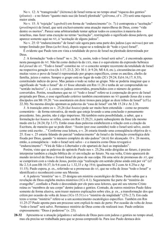 No v. 12: A “transgressão” (héttema) de Israel torna-se no tempo atual “riqueza dos gentios”
(ploutos) – e no futuro “quanto mais sua (de Israel) plenitude” (pléroma, cf v. 25) será uma riqueza
maior ainda.
No v. 15: À “rejeição” (apobolé) em forma de “endurecimento” (v. 7) é contraposta a “aceitação”
(proslémpsis) de Israel, que será exclusivamente uma atuação maravilhosa de Deus, como “vida
dentre os mortos”. Parece uma arbitrariedade tentar aplicar todos os conceitos à maioria dos
israelitas, mas fazer uma exceção no termo “aceitação”, restringindo o significado dessa palavra, que
aparece somente aqui no NT, à “aceitação de alguns judeus”.
No v. 25: O “endurecimento” de Israel vale agora para uma parte dos judeus (apo mérous) por um
tempo limitado por Deus (achri hou), depois segue-se a redenção de “todo o (pas) Israel”.
É evidente que Paulo tem em vista a totalidade do povo de Israel na plenitude determinada por
Deus.
2. A formulação “todo o Israel” no v. 26, “e, assim, todo o Israel será salvo”, é encontrada apenas
nesta passagem do NT. Não há como deduzi-la da LXX, mas é o equivalente da expressão hebraica
kol-jisrael do AT. “Todo o Israel” constitui no AT o conceito sempre recorrente da totalidade de Israel
na respectiva geração viva (Js 3.17; 23.2; 2Cr 30.1; Jr 9.26; Ml 4.4; etc.), circunstâncias em que
muitas vezes o povo de Israel é representado por grupos específicos, como os anciãos, chefes de
família, juízes e outros. Sempre o grupo está no lugar do todo (2Cr 29.24; Ed 6.16,17; 8.35),
constituindo indício do povo. Mas jamais o todo se reduz ao grupo. Não se poderia imaginar que o
significado de “todo o Israel” do AT fosse alterado em Rm 11.26 e tenha de ser compreendido no
“sentido inclusivo”, i. é, como os judeus convertidos, preenchidos com o número de gentios
convertidos. Porém, ressaltamos que no AT “todo o Israel” refere-se à corporação do povo de Israel
projetada por Deus, e esse significado coletivo também encontramos no NT quando Jesus diz a seus
discípulos em Mt 19.28: “vos assentareis em doze tronos para julgar as doze tribos de Israel” (cf Lc
22.30). Na mesma direção apontam as palavras da “casa de Israel” em Mt 15.24 e At 2.36.
3. A transição entre os v. 25,26 (kai houtos) pode ser muito bem entendida – como no presente
comentário – de forma retroativa, de modo que esteja levando a uma conclusão o pensamento
precedente. Isto, porém, não é algo imperioso. Há também outra possibilidade, a saber, que a
formulação kai houtos se refira, como em Rm 15.20,21, à parte subseqüente da frase (da mesmo
modo em Lc 24.24; Fp 3.17). Então essas duas palavras estabelecem a relação com a citação da
Escritura, de maneira que se pode dizer: “Assim (por esse caminho) todo o Israel será salvo, assim
como está escrito…” Conforme essa leitura, o v. 26 estaria tirando uma conseqüência objetiva do v.
25. Esse v. 25 estaria falando do parcial “endurecimento” de Israel e da limitação cronológica dele
fixada por Deus, quando “o número completo de não-judeus” (BLH) for alcançado. O v. 26 mostra,
então, a conseqüência – todo o Israel será salvo - e a maneira como Deus revogará o
“endurecimento”: “Virá de Sião o Libertador e ele apartará de Jacó as impiedades”.
Porém, visto que as palavras do apóstolo Paulo nos v. 25,26a estão dirigidas ao futuro, é preciso
interpretar também a citação bíblica do AT em relação ao futuro. Na sua volta, Cristo aparecerá do
mundo invisível de Deus e livrará Israel do peso de sua culpa. Há uma série de promessas do AT, que
se cumpriram com a vinda de Jesus, porém cuja “realização em sentido pleno ainda está por vir” (cf
Hc 2.3,4 com Hb 10.37; Is 9.6 com Lc 1.32,33 e Ap 19.6; igualmente Sl 2 com At 4.25ss e Ap
11.15). Paulo espera, p. ex., referindo-se a promessas do AT, que na volta de Jesus “todo o Israel” o
identificará e reconhecerá como seu Messias.
4. A palavra “mistério” no v. 25 designa um mistério escatológico de Deus. Paulo sabia que a
revelação de Deus engloba muitos mistérios (1Co 4.1). Seguramente faz parte do “mistério do
evangelho”, confiado a Paulo e desvendado por ele para seus leitores, que até seu retorno Cristo
reúna os “membros de seu corpo” dentre judeus e gentios. Contudo, de outros mistérios Paulo falou
somente de forma alusiva, sem trazer maiores explicações sobre eles, p. ex., a transformação dos que
crêem por ocasião da volta de Jesus (1Co 15.51) e o “mistério da iniqüidade” (2Ts 2.7). Em cada
texto o termo “mistério” refere-se a um acontecimento escatológico específico. Também em Rm
11.25-27 Paulo aponta para um processo sem explicá-lo mais de perto: Por ocasião da volta de Jesus
“todo o Israel” será salvo. Permanece mistério de Deus como ele realizará isso. Paulo enfatiza
expressamente: “Deus é poderoso” (v. 23).
28-32 Apresenta-se a atuação julgadora e salvadora de Deus para com judeus e gentios no tempo atual,
mas ela precisa ser trabalhada para que se possa compreedê-la. Para isso Paulo destaca dois
 